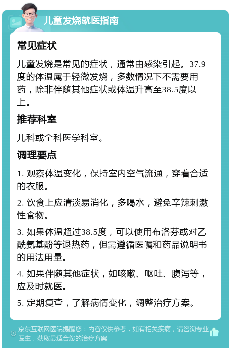 儿童发烧就医指南 常见症状 儿童发烧是常见的症状，通常由感染引起。37.9度的体温属于轻微发烧，多数情况下不需要用药，除非伴随其他症状或体温升高至38.5度以上。 推荐科室 儿科或全科医学科室。 调理要点 1. 观察体温变化，保持室内空气流通，穿着合适的衣服。 2. 饮食上应清淡易消化，多喝水，避免辛辣刺激性食物。 3. 如果体温超过38.5度，可以使用布洛芬或对乙酰氨基酚等退热药，但需遵循医嘱和药品说明书的用法用量。 4. 如果伴随其他症状，如咳嗽、呕吐、腹泻等，应及时就医。 5. 定期复查，了解病情变化，调整治疗方案。