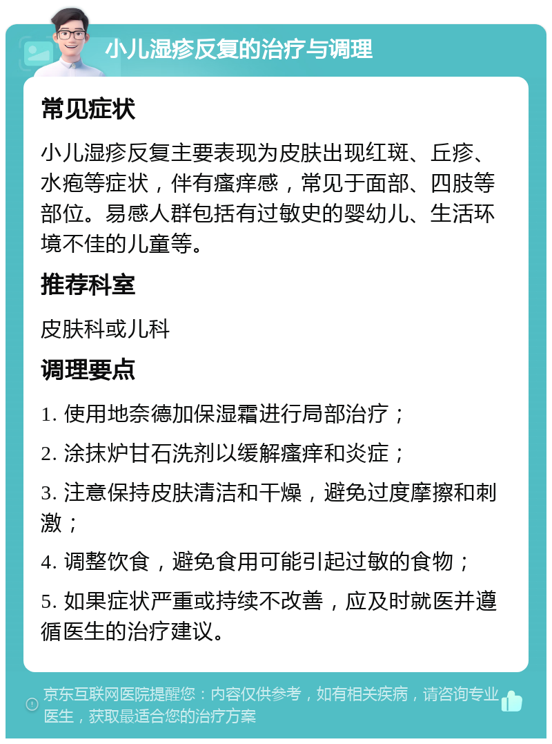 小儿湿疹反复的治疗与调理 常见症状 小儿湿疹反复主要表现为皮肤出现红斑、丘疹、水疱等症状，伴有瘙痒感，常见于面部、四肢等部位。易感人群包括有过敏史的婴幼儿、生活环境不佳的儿童等。 推荐科室 皮肤科或儿科 调理要点 1. 使用地奈德加保湿霜进行局部治疗； 2. 涂抹炉甘石洗剂以缓解瘙痒和炎症； 3. 注意保持皮肤清洁和干燥，避免过度摩擦和刺激； 4. 调整饮食，避免食用可能引起过敏的食物； 5. 如果症状严重或持续不改善，应及时就医并遵循医生的治疗建议。