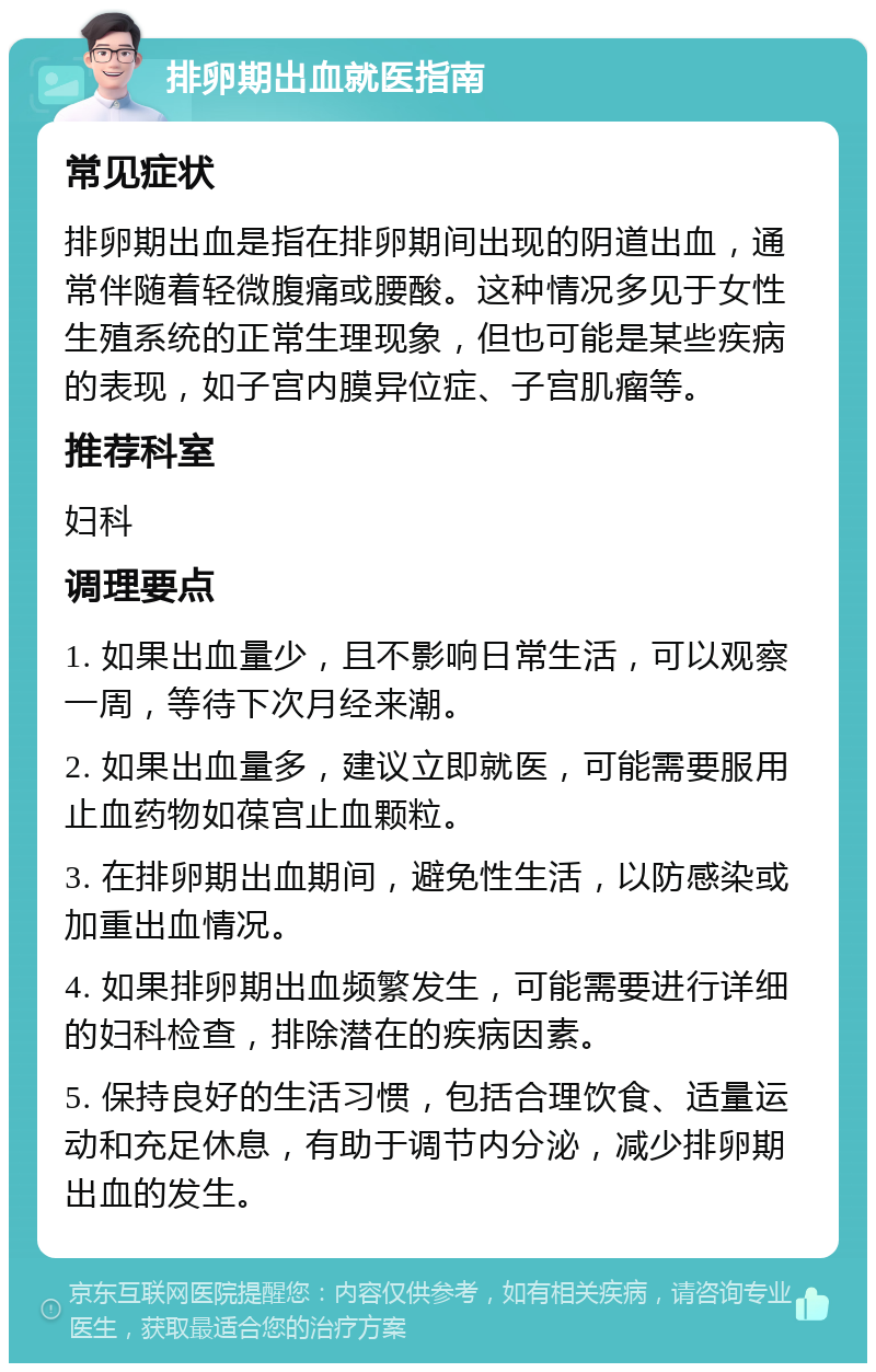 排卵期出血就医指南 常见症状 排卵期出血是指在排卵期间出现的阴道出血，通常伴随着轻微腹痛或腰酸。这种情况多见于女性生殖系统的正常生理现象，但也可能是某些疾病的表现，如子宫内膜异位症、子宫肌瘤等。 推荐科室 妇科 调理要点 1. 如果出血量少，且不影响日常生活，可以观察一周，等待下次月经来潮。 2. 如果出血量多，建议立即就医，可能需要服用止血药物如葆宫止血颗粒。 3. 在排卵期出血期间，避免性生活，以防感染或加重出血情况。 4. 如果排卵期出血频繁发生，可能需要进行详细的妇科检查，排除潜在的疾病因素。 5. 保持良好的生活习惯，包括合理饮食、适量运动和充足休息，有助于调节内分泌，减少排卵期出血的发生。