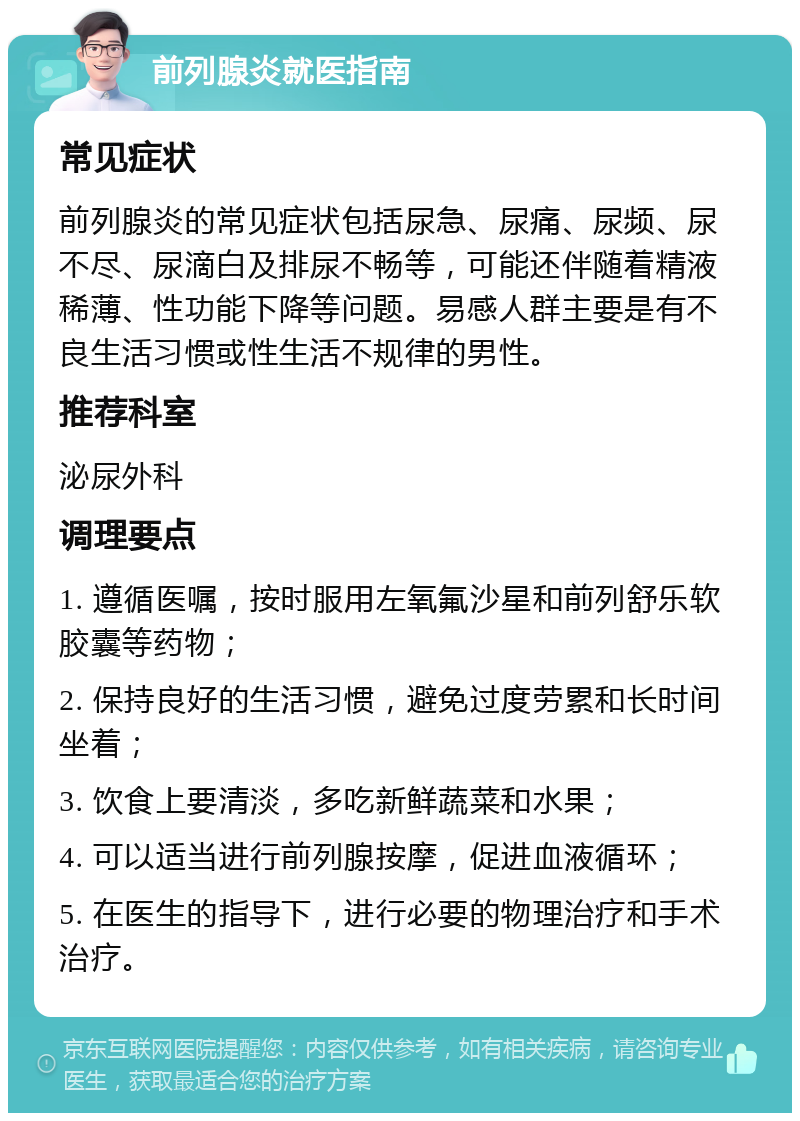 前列腺炎就医指南 常见症状 前列腺炎的常见症状包括尿急、尿痛、尿频、尿不尽、尿滴白及排尿不畅等，可能还伴随着精液稀薄、性功能下降等问题。易感人群主要是有不良生活习惯或性生活不规律的男性。 推荐科室 泌尿外科 调理要点 1. 遵循医嘱，按时服用左氧氟沙星和前列舒乐软胶囊等药物； 2. 保持良好的生活习惯，避免过度劳累和长时间坐着； 3. 饮食上要清淡，多吃新鲜蔬菜和水果； 4. 可以适当进行前列腺按摩，促进血液循环； 5. 在医生的指导下，进行必要的物理治疗和手术治疗。