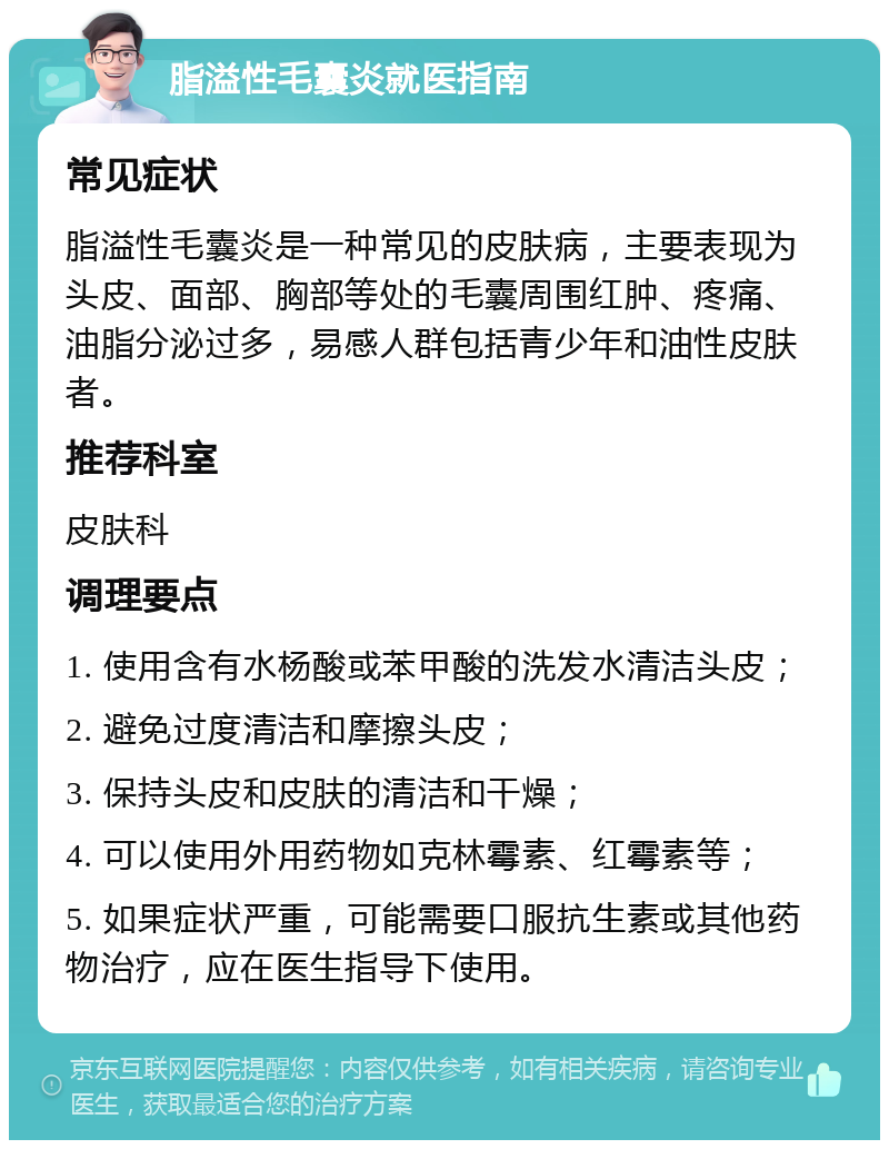 脂溢性毛囊炎就医指南 常见症状 脂溢性毛囊炎是一种常见的皮肤病，主要表现为头皮、面部、胸部等处的毛囊周围红肿、疼痛、油脂分泌过多，易感人群包括青少年和油性皮肤者。 推荐科室 皮肤科 调理要点 1. 使用含有水杨酸或苯甲酸的洗发水清洁头皮； 2. 避免过度清洁和摩擦头皮； 3. 保持头皮和皮肤的清洁和干燥； 4. 可以使用外用药物如克林霉素、红霉素等； 5. 如果症状严重，可能需要口服抗生素或其他药物治疗，应在医生指导下使用。