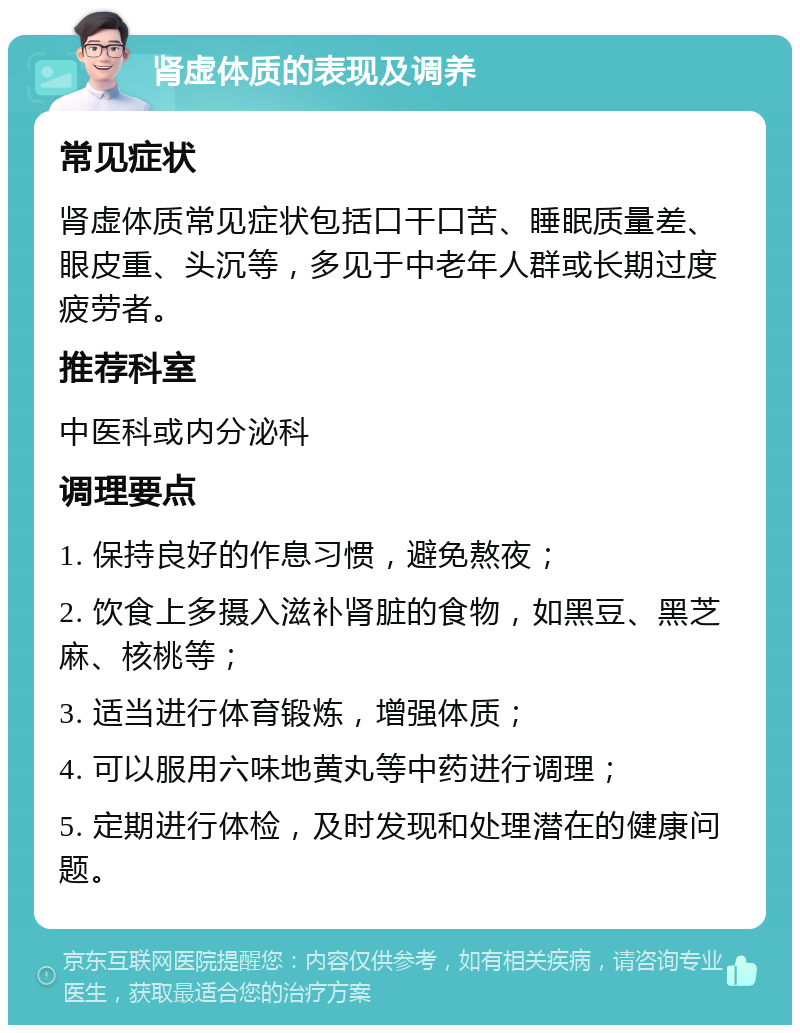 肾虚体质的表现及调养 常见症状 肾虚体质常见症状包括口干口苦、睡眠质量差、眼皮重、头沉等，多见于中老年人群或长期过度疲劳者。 推荐科室 中医科或内分泌科 调理要点 1. 保持良好的作息习惯，避免熬夜； 2. 饮食上多摄入滋补肾脏的食物，如黑豆、黑芝麻、核桃等； 3. 适当进行体育锻炼，增强体质； 4. 可以服用六味地黄丸等中药进行调理； 5. 定期进行体检，及时发现和处理潜在的健康问题。