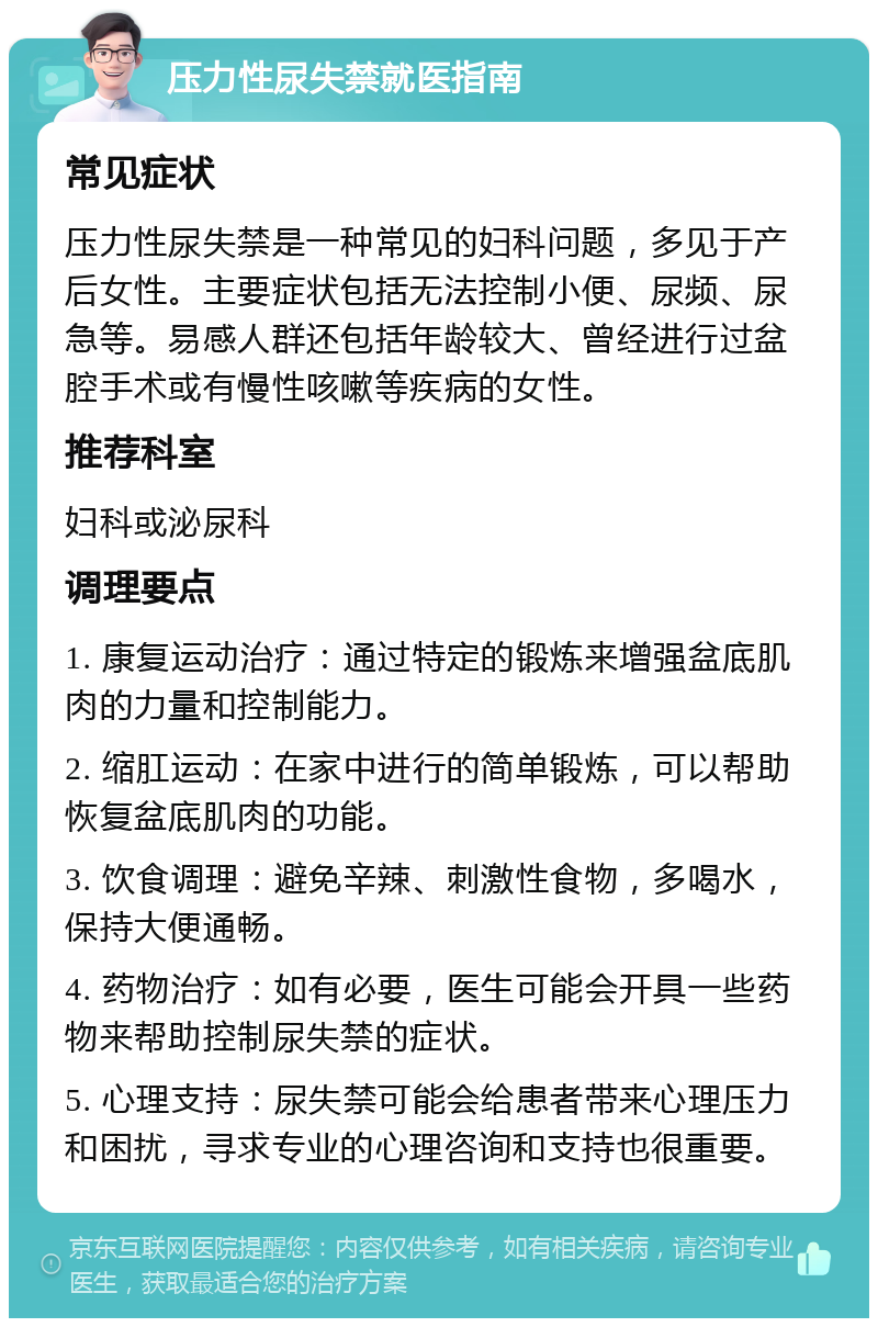 压力性尿失禁就医指南 常见症状 压力性尿失禁是一种常见的妇科问题，多见于产后女性。主要症状包括无法控制小便、尿频、尿急等。易感人群还包括年龄较大、曾经进行过盆腔手术或有慢性咳嗽等疾病的女性。 推荐科室 妇科或泌尿科 调理要点 1. 康复运动治疗：通过特定的锻炼来增强盆底肌肉的力量和控制能力。 2. 缩肛运动：在家中进行的简单锻炼，可以帮助恢复盆底肌肉的功能。 3. 饮食调理：避免辛辣、刺激性食物，多喝水，保持大便通畅。 4. 药物治疗：如有必要，医生可能会开具一些药物来帮助控制尿失禁的症状。 5. 心理支持：尿失禁可能会给患者带来心理压力和困扰，寻求专业的心理咨询和支持也很重要。