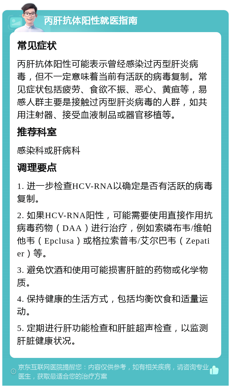 丙肝抗体阳性就医指南 常见症状 丙肝抗体阳性可能表示曾经感染过丙型肝炎病毒，但不一定意味着当前有活跃的病毒复制。常见症状包括疲劳、食欲不振、恶心、黄疸等，易感人群主要是接触过丙型肝炎病毒的人群，如共用注射器、接受血液制品或器官移植等。 推荐科室 感染科或肝病科 调理要点 1. 进一步检查HCV-RNA以确定是否有活跃的病毒复制。 2. 如果HCV-RNA阳性，可能需要使用直接作用抗病毒药物（DAA）进行治疗，例如索磷布韦/维帕他韦（Epclusa）或格拉索普韦/艾尔巴韦（Zepatier）等。 3. 避免饮酒和使用可能损害肝脏的药物或化学物质。 4. 保持健康的生活方式，包括均衡饮食和适量运动。 5. 定期进行肝功能检查和肝脏超声检查，以监测肝脏健康状况。