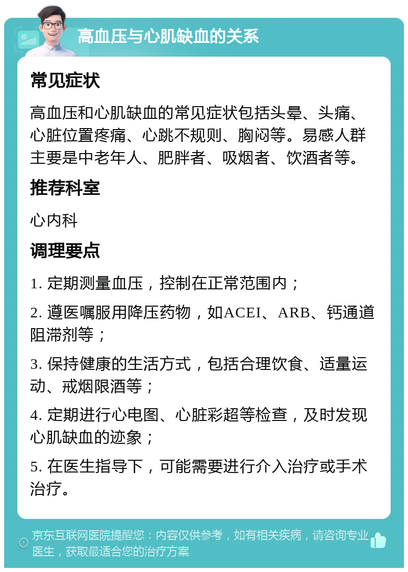 高血压与心肌缺血的关系 常见症状 高血压和心肌缺血的常见症状包括头晕、头痛、心脏位置疼痛、心跳不规则、胸闷等。易感人群主要是中老年人、肥胖者、吸烟者、饮酒者等。 推荐科室 心内科 调理要点 1. 定期测量血压，控制在正常范围内； 2. 遵医嘱服用降压药物，如ACEI、ARB、钙通道阻滞剂等； 3. 保持健康的生活方式，包括合理饮食、适量运动、戒烟限酒等； 4. 定期进行心电图、心脏彩超等检查，及时发现心肌缺血的迹象； 5. 在医生指导下，可能需要进行介入治疗或手术治疗。