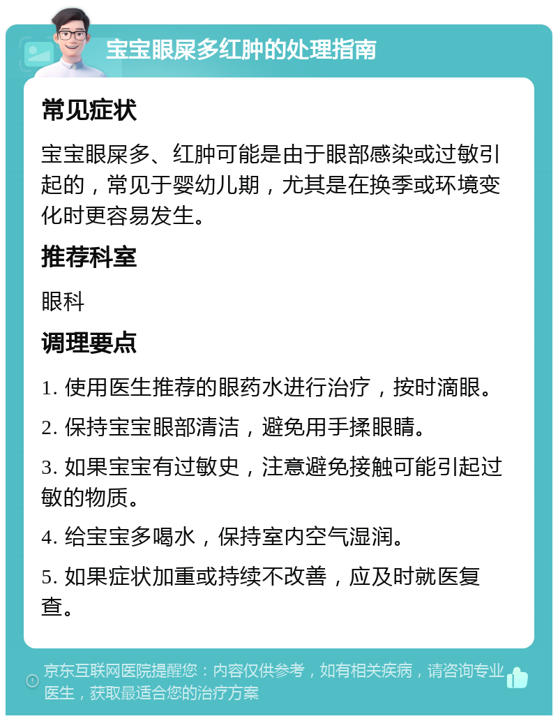 宝宝眼屎多红肿的处理指南 常见症状 宝宝眼屎多、红肿可能是由于眼部感染或过敏引起的，常见于婴幼儿期，尤其是在换季或环境变化时更容易发生。 推荐科室 眼科 调理要点 1. 使用医生推荐的眼药水进行治疗，按时滴眼。 2. 保持宝宝眼部清洁，避免用手揉眼睛。 3. 如果宝宝有过敏史，注意避免接触可能引起过敏的物质。 4. 给宝宝多喝水，保持室内空气湿润。 5. 如果症状加重或持续不改善，应及时就医复查。