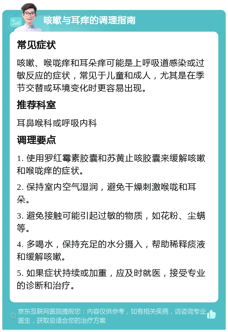 咳嗽与耳痒的调理指南 常见症状 咳嗽、喉咙痒和耳朵痒可能是上呼吸道感染或过敏反应的症状，常见于儿童和成人，尤其是在季节交替或环境变化时更容易出现。 推荐科室 耳鼻喉科或呼吸内科 调理要点 1. 使用罗红霉素胶囊和苏黄止咳胶囊来缓解咳嗽和喉咙痒的症状。 2. 保持室内空气湿润，避免干燥刺激喉咙和耳朵。 3. 避免接触可能引起过敏的物质，如花粉、尘螨等。 4. 多喝水，保持充足的水分摄入，帮助稀释痰液和缓解咳嗽。 5. 如果症状持续或加重，应及时就医，接受专业的诊断和治疗。