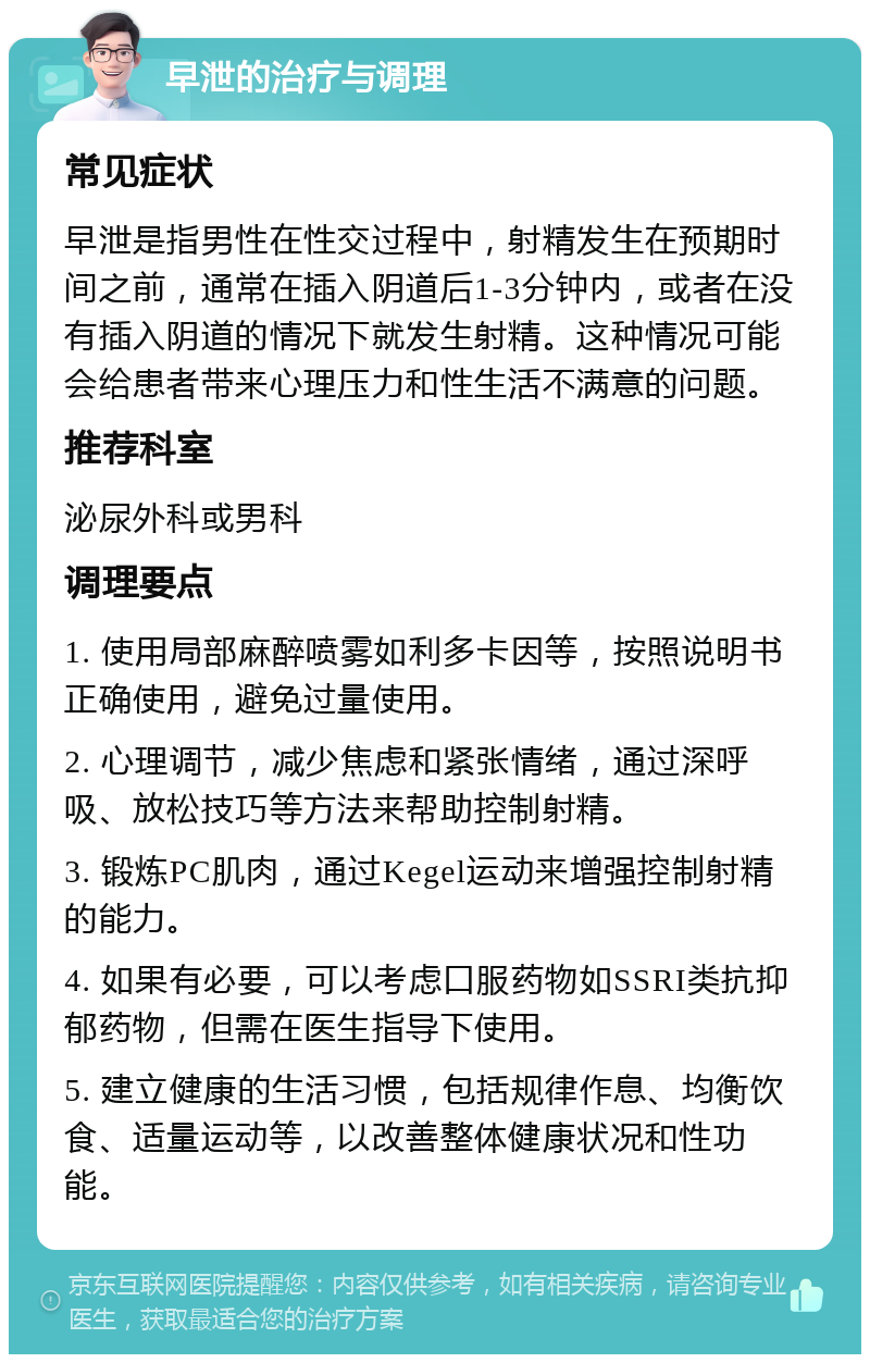 早泄的治疗与调理 常见症状 早泄是指男性在性交过程中，射精发生在预期时间之前，通常在插入阴道后1-3分钟内，或者在没有插入阴道的情况下就发生射精。这种情况可能会给患者带来心理压力和性生活不满意的问题。 推荐科室 泌尿外科或男科 调理要点 1. 使用局部麻醉喷雾如利多卡因等，按照说明书正确使用，避免过量使用。 2. 心理调节，减少焦虑和紧张情绪，通过深呼吸、放松技巧等方法来帮助控制射精。 3. 锻炼PC肌肉，通过Kegel运动来增强控制射精的能力。 4. 如果有必要，可以考虑口服药物如SSRI类抗抑郁药物，但需在医生指导下使用。 5. 建立健康的生活习惯，包括规律作息、均衡饮食、适量运动等，以改善整体健康状况和性功能。