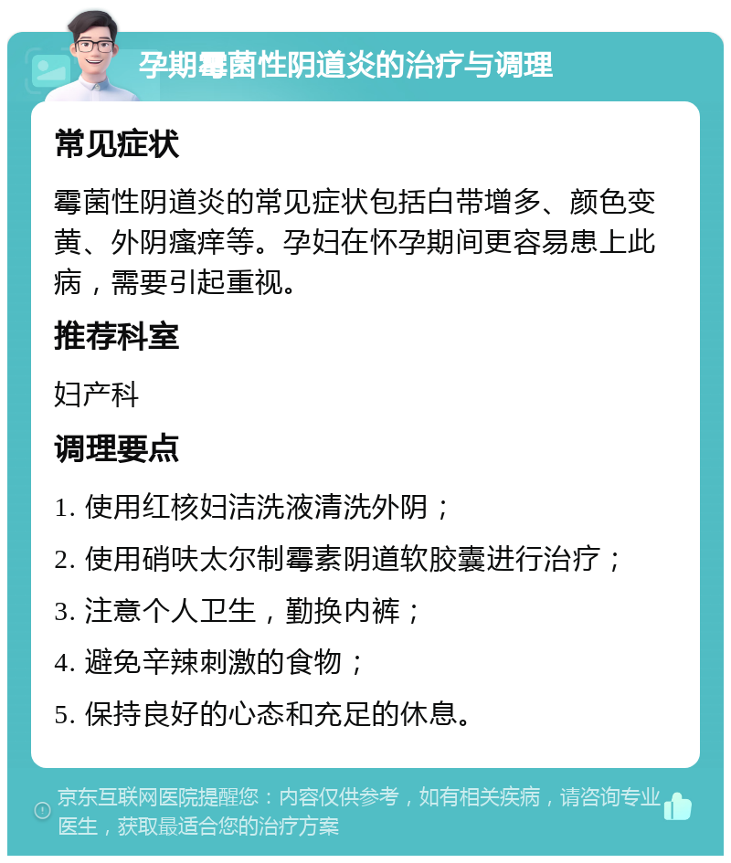 孕期霉菌性阴道炎的治疗与调理 常见症状 霉菌性阴道炎的常见症状包括白带增多、颜色变黄、外阴瘙痒等。孕妇在怀孕期间更容易患上此病，需要引起重视。 推荐科室 妇产科 调理要点 1. 使用红核妇洁洗液清洗外阴； 2. 使用硝呋太尔制霉素阴道软胶囊进行治疗； 3. 注意个人卫生，勤换内裤； 4. 避免辛辣刺激的食物； 5. 保持良好的心态和充足的休息。