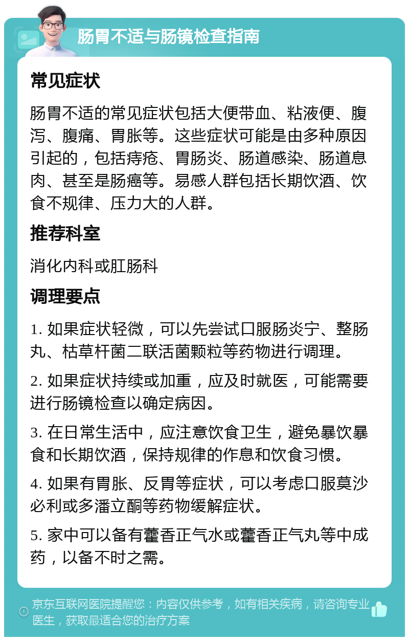 肠胃不适与肠镜检查指南 常见症状 肠胃不适的常见症状包括大便带血、粘液便、腹泻、腹痛、胃胀等。这些症状可能是由多种原因引起的，包括痔疮、胃肠炎、肠道感染、肠道息肉、甚至是肠癌等。易感人群包括长期饮酒、饮食不规律、压力大的人群。 推荐科室 消化内科或肛肠科 调理要点 1. 如果症状轻微，可以先尝试口服肠炎宁、整肠丸、枯草杆菌二联活菌颗粒等药物进行调理。 2. 如果症状持续或加重，应及时就医，可能需要进行肠镜检查以确定病因。 3. 在日常生活中，应注意饮食卫生，避免暴饮暴食和长期饮酒，保持规律的作息和饮食习惯。 4. 如果有胃胀、反胃等症状，可以考虑口服莫沙必利或多潘立酮等药物缓解症状。 5. 家中可以备有藿香正气水或藿香正气丸等中成药，以备不时之需。