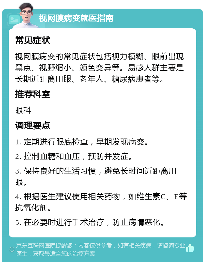 视网膜病变就医指南 常见症状 视网膜病变的常见症状包括视力模糊、眼前出现黑点、视野缩小、颜色变异等。易感人群主要是长期近距离用眼、老年人、糖尿病患者等。 推荐科室 眼科 调理要点 1. 定期进行眼底检查，早期发现病变。 2. 控制血糖和血压，预防并发症。 3. 保持良好的生活习惯，避免长时间近距离用眼。 4. 根据医生建议使用相关药物，如维生素C、E等抗氧化剂。 5. 在必要时进行手术治疗，防止病情恶化。