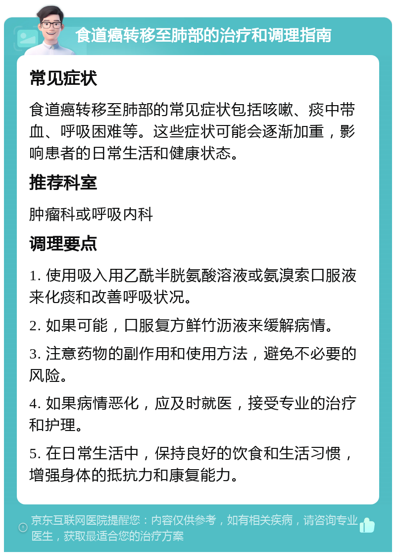 食道癌转移至肺部的治疗和调理指南 常见症状 食道癌转移至肺部的常见症状包括咳嗽、痰中带血、呼吸困难等。这些症状可能会逐渐加重，影响患者的日常生活和健康状态。 推荐科室 肿瘤科或呼吸内科 调理要点 1. 使用吸入用乙酰半胱氨酸溶液或氨溴索口服液来化痰和改善呼吸状况。 2. 如果可能，口服复方鲜竹沥液来缓解病情。 3. 注意药物的副作用和使用方法，避免不必要的风险。 4. 如果病情恶化，应及时就医，接受专业的治疗和护理。 5. 在日常生活中，保持良好的饮食和生活习惯，增强身体的抵抗力和康复能力。