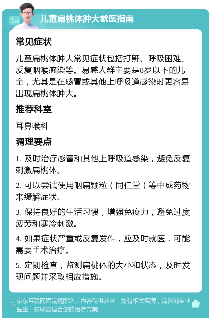 儿童扁桃体肿大就医指南 常见症状 儿童扁桃体肿大常见症状包括打鼾、呼吸困难、反复咽喉感染等。易感人群主要是8岁以下的儿童，尤其是在感冒或其他上呼吸道感染时更容易出现扁桃体肿大。 推荐科室 耳鼻喉科 调理要点 1. 及时治疗感冒和其他上呼吸道感染，避免反复刺激扁桃体。 2. 可以尝试使用咽扁颗粒（同仁堂）等中成药物来缓解症状。 3. 保持良好的生活习惯，增强免疫力，避免过度疲劳和寒冷刺激。 4. 如果症状严重或反复发作，应及时就医，可能需要手术治疗。 5. 定期检查，监测扁桃体的大小和状态，及时发现问题并采取相应措施。