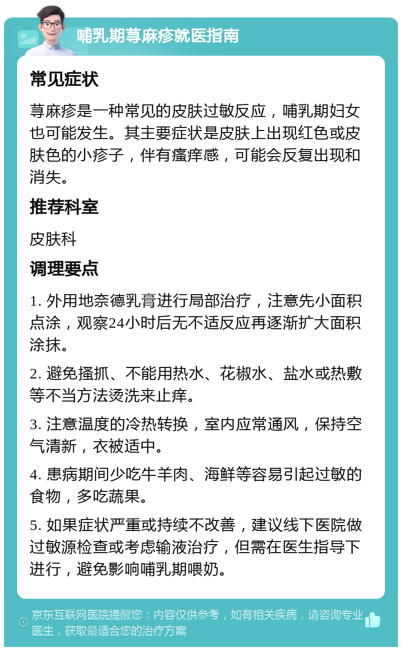 哺乳期荨麻疹就医指南 常见症状 荨麻疹是一种常见的皮肤过敏反应，哺乳期妇女也可能发生。其主要症状是皮肤上出现红色或皮肤色的小疹子，伴有瘙痒感，可能会反复出现和消失。 推荐科室 皮肤科 调理要点 1. 外用地奈德乳膏进行局部治疗，注意先小面积点涂，观察24小时后无不适反应再逐渐扩大面积涂抹。 2. 避免搔抓、不能用热水、花椒水、盐水或热敷等不当方法烫洗来止痒。 3. 注意温度的冷热转换，室内应常通风，保持空气清新，衣被适中。 4. 患病期间少吃牛羊肉、海鲜等容易引起过敏的食物，多吃蔬果。 5. 如果症状严重或持续不改善，建议线下医院做过敏源检查或考虑输液治疗，但需在医生指导下进行，避免影响哺乳期喂奶。