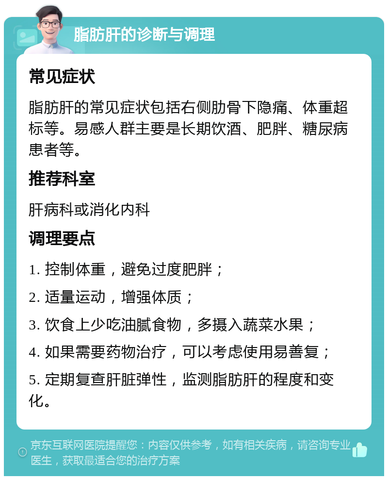 脂肪肝的诊断与调理 常见症状 脂肪肝的常见症状包括右侧肋骨下隐痛、体重超标等。易感人群主要是长期饮酒、肥胖、糖尿病患者等。 推荐科室 肝病科或消化内科 调理要点 1. 控制体重，避免过度肥胖； 2. 适量运动，增强体质； 3. 饮食上少吃油腻食物，多摄入蔬菜水果； 4. 如果需要药物治疗，可以考虑使用易善复； 5. 定期复查肝脏弹性，监测脂肪肝的程度和变化。