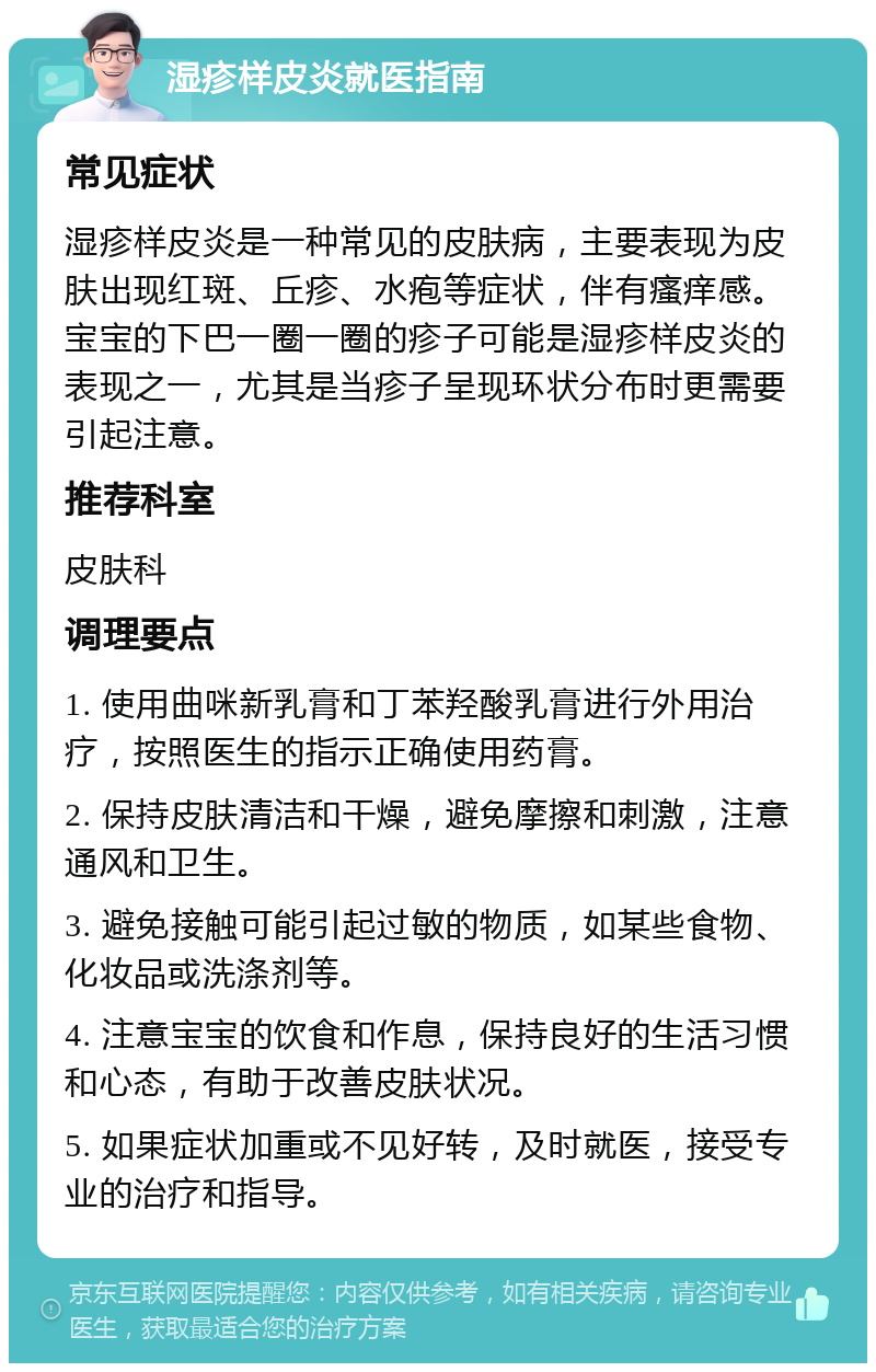 湿疹样皮炎就医指南 常见症状 湿疹样皮炎是一种常见的皮肤病，主要表现为皮肤出现红斑、丘疹、水疱等症状，伴有瘙痒感。宝宝的下巴一圈一圈的疹子可能是湿疹样皮炎的表现之一，尤其是当疹子呈现环状分布时更需要引起注意。 推荐科室 皮肤科 调理要点 1. 使用曲咪新乳膏和丁苯羟酸乳膏进行外用治疗，按照医生的指示正确使用药膏。 2. 保持皮肤清洁和干燥，避免摩擦和刺激，注意通风和卫生。 3. 避免接触可能引起过敏的物质，如某些食物、化妆品或洗涤剂等。 4. 注意宝宝的饮食和作息，保持良好的生活习惯和心态，有助于改善皮肤状况。 5. 如果症状加重或不见好转，及时就医，接受专业的治疗和指导。