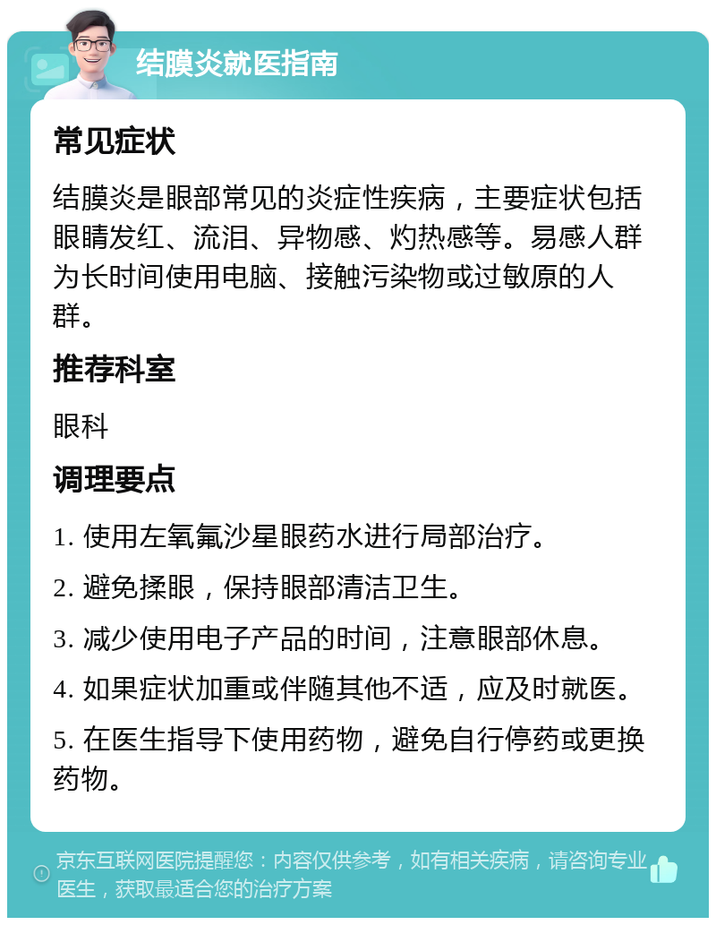 结膜炎就医指南 常见症状 结膜炎是眼部常见的炎症性疾病，主要症状包括眼睛发红、流泪、异物感、灼热感等。易感人群为长时间使用电脑、接触污染物或过敏原的人群。 推荐科室 眼科 调理要点 1. 使用左氧氟沙星眼药水进行局部治疗。 2. 避免揉眼，保持眼部清洁卫生。 3. 减少使用电子产品的时间，注意眼部休息。 4. 如果症状加重或伴随其他不适，应及时就医。 5. 在医生指导下使用药物，避免自行停药或更换药物。