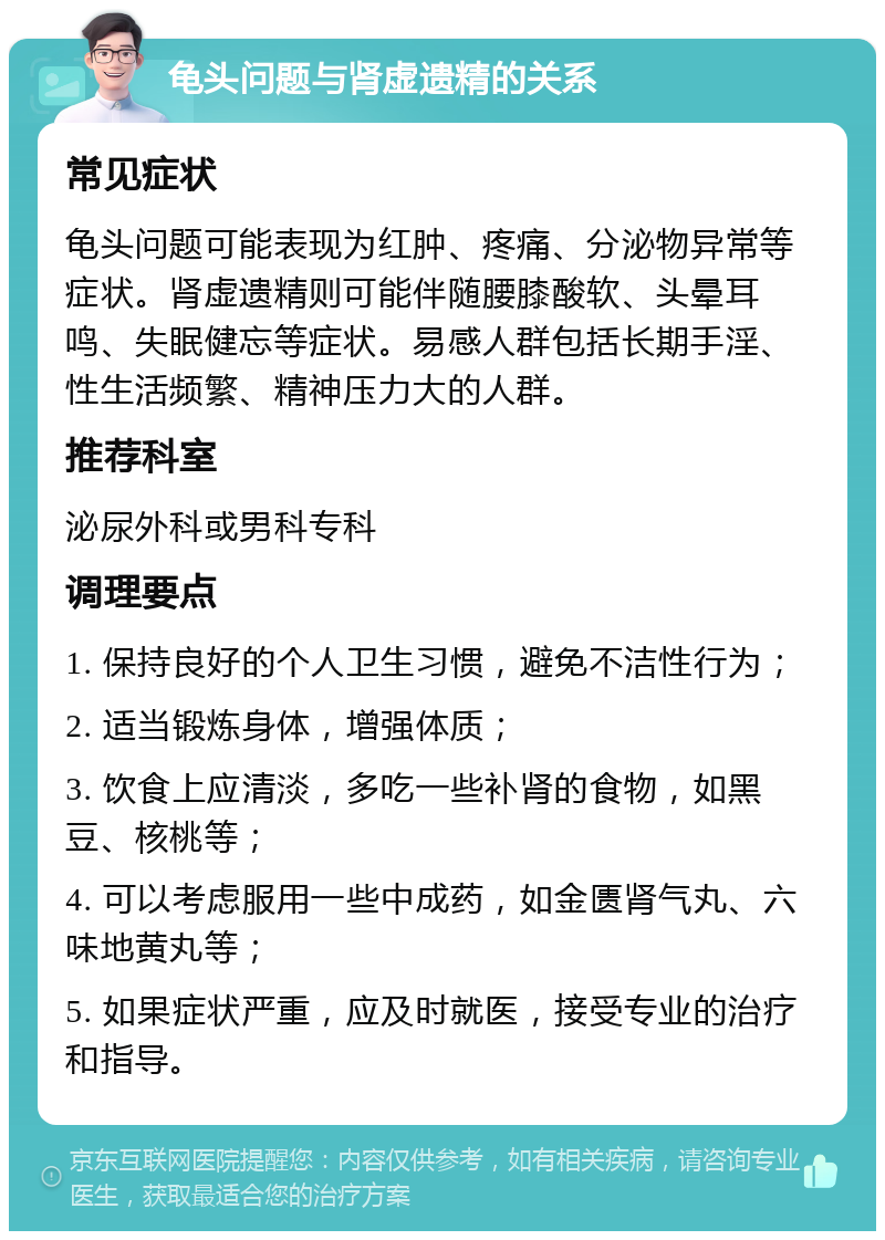 龟头问题与肾虚遗精的关系 常见症状 龟头问题可能表现为红肿、疼痛、分泌物异常等症状。肾虚遗精则可能伴随腰膝酸软、头晕耳鸣、失眠健忘等症状。易感人群包括长期手淫、性生活频繁、精神压力大的人群。 推荐科室 泌尿外科或男科专科 调理要点 1. 保持良好的个人卫生习惯，避免不洁性行为； 2. 适当锻炼身体，增强体质； 3. 饮食上应清淡，多吃一些补肾的食物，如黑豆、核桃等； 4. 可以考虑服用一些中成药，如金匮肾气丸、六味地黄丸等； 5. 如果症状严重，应及时就医，接受专业的治疗和指导。