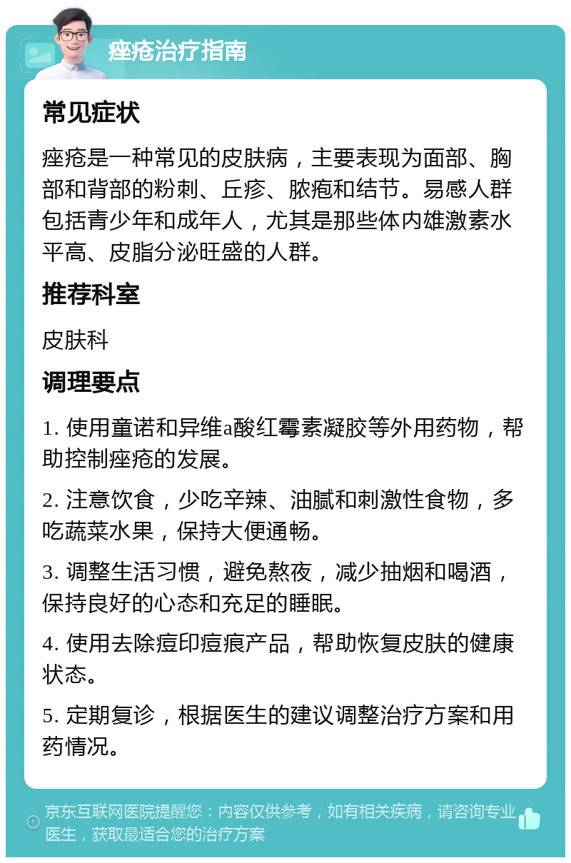 痤疮治疗指南 常见症状 痤疮是一种常见的皮肤病，主要表现为面部、胸部和背部的粉刺、丘疹、脓疱和结节。易感人群包括青少年和成年人，尤其是那些体内雄激素水平高、皮脂分泌旺盛的人群。 推荐科室 皮肤科 调理要点 1. 使用童诺和异维a酸红霉素凝胶等外用药物，帮助控制痤疮的发展。 2. 注意饮食，少吃辛辣、油腻和刺激性食物，多吃蔬菜水果，保持大便通畅。 3. 调整生活习惯，避免熬夜，减少抽烟和喝酒，保持良好的心态和充足的睡眠。 4. 使用去除痘印痘痕产品，帮助恢复皮肤的健康状态。 5. 定期复诊，根据医生的建议调整治疗方案和用药情况。