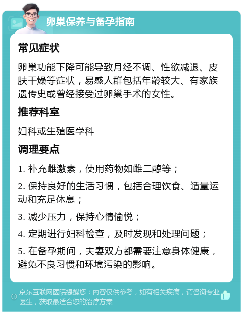 卵巢保养与备孕指南 常见症状 卵巢功能下降可能导致月经不调、性欲减退、皮肤干燥等症状，易感人群包括年龄较大、有家族遗传史或曾经接受过卵巢手术的女性。 推荐科室 妇科或生殖医学科 调理要点 1. 补充雌激素，使用药物如雌二醇等； 2. 保持良好的生活习惯，包括合理饮食、适量运动和充足休息； 3. 减少压力，保持心情愉悦； 4. 定期进行妇科检查，及时发现和处理问题； 5. 在备孕期间，夫妻双方都需要注意身体健康，避免不良习惯和环境污染的影响。