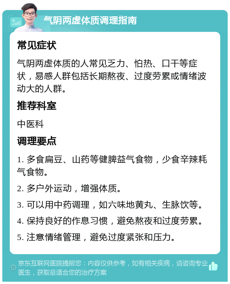 气阴两虚体质调理指南 常见症状 气阴两虚体质的人常见乏力、怕热、口干等症状，易感人群包括长期熬夜、过度劳累或情绪波动大的人群。 推荐科室 中医科 调理要点 1. 多食扁豆、山药等健脾益气食物，少食辛辣耗气食物。 2. 多户外运动，增强体质。 3. 可以用中药调理，如六味地黄丸、生脉饮等。 4. 保持良好的作息习惯，避免熬夜和过度劳累。 5. 注意情绪管理，避免过度紧张和压力。