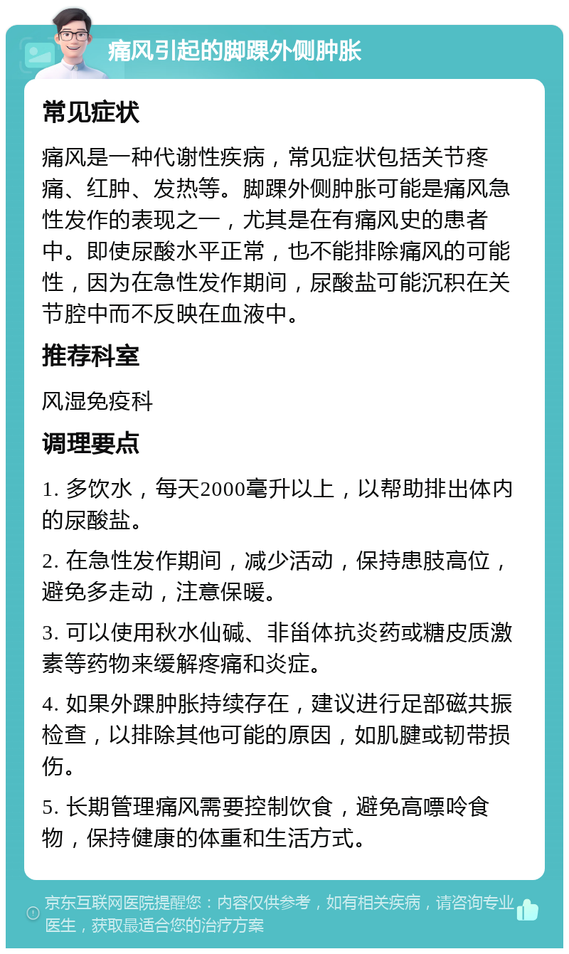 痛风引起的脚踝外侧肿胀 常见症状 痛风是一种代谢性疾病，常见症状包括关节疼痛、红肿、发热等。脚踝外侧肿胀可能是痛风急性发作的表现之一，尤其是在有痛风史的患者中。即使尿酸水平正常，也不能排除痛风的可能性，因为在急性发作期间，尿酸盐可能沉积在关节腔中而不反映在血液中。 推荐科室 风湿免疫科 调理要点 1. 多饮水，每天2000毫升以上，以帮助排出体内的尿酸盐。 2. 在急性发作期间，减少活动，保持患肢高位，避免多走动，注意保暖。 3. 可以使用秋水仙碱、非甾体抗炎药或糖皮质激素等药物来缓解疼痛和炎症。 4. 如果外踝肿胀持续存在，建议进行足部磁共振检查，以排除其他可能的原因，如肌腱或韧带损伤。 5. 长期管理痛风需要控制饮食，避免高嘌呤食物，保持健康的体重和生活方式。