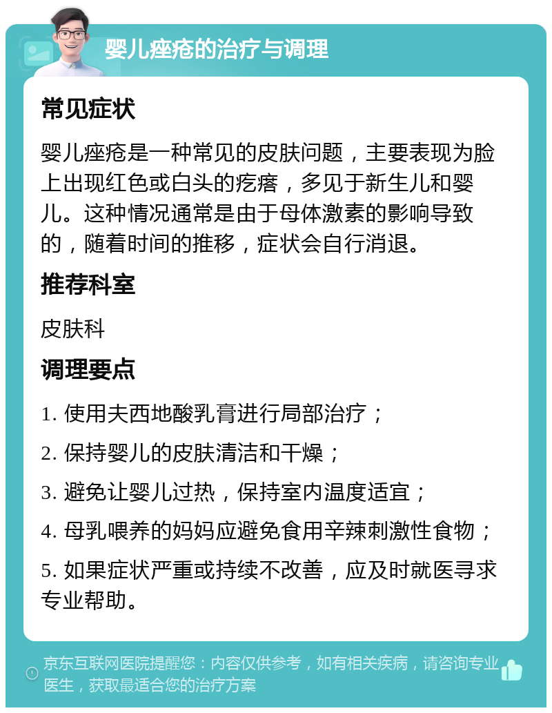 婴儿痤疮的治疗与调理 常见症状 婴儿痤疮是一种常见的皮肤问题，主要表现为脸上出现红色或白头的疙瘩，多见于新生儿和婴儿。这种情况通常是由于母体激素的影响导致的，随着时间的推移，症状会自行消退。 推荐科室 皮肤科 调理要点 1. 使用夫西地酸乳膏进行局部治疗； 2. 保持婴儿的皮肤清洁和干燥； 3. 避免让婴儿过热，保持室内温度适宜； 4. 母乳喂养的妈妈应避免食用辛辣刺激性食物； 5. 如果症状严重或持续不改善，应及时就医寻求专业帮助。