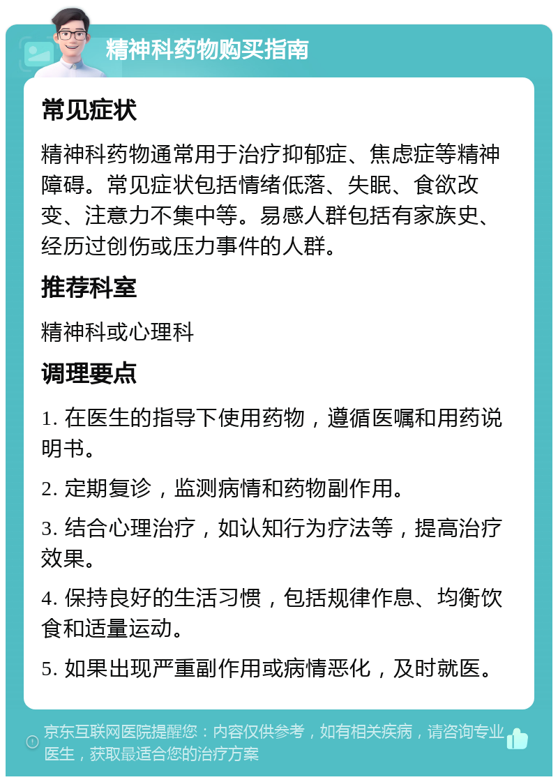 精神科药物购买指南 常见症状 精神科药物通常用于治疗抑郁症、焦虑症等精神障碍。常见症状包括情绪低落、失眠、食欲改变、注意力不集中等。易感人群包括有家族史、经历过创伤或压力事件的人群。 推荐科室 精神科或心理科 调理要点 1. 在医生的指导下使用药物，遵循医嘱和用药说明书。 2. 定期复诊，监测病情和药物副作用。 3. 结合心理治疗，如认知行为疗法等，提高治疗效果。 4. 保持良好的生活习惯，包括规律作息、均衡饮食和适量运动。 5. 如果出现严重副作用或病情恶化，及时就医。