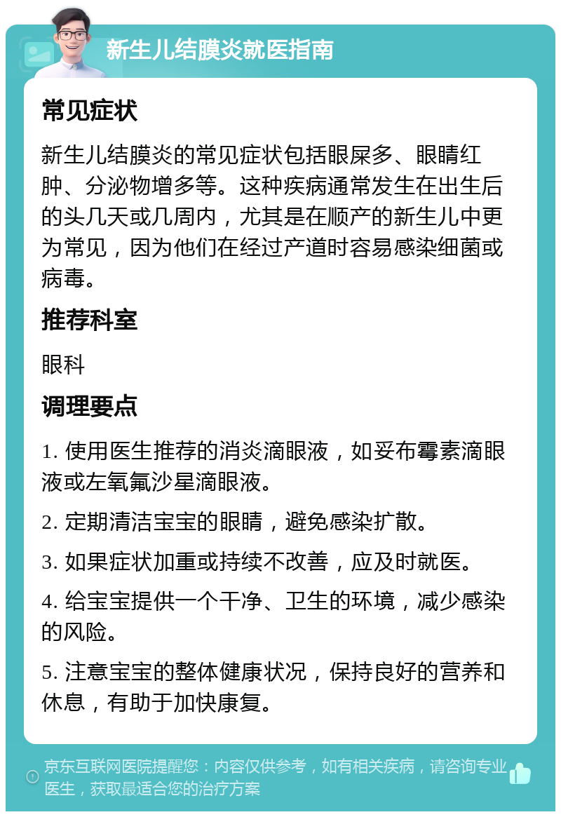 新生儿结膜炎就医指南 常见症状 新生儿结膜炎的常见症状包括眼屎多、眼睛红肿、分泌物增多等。这种疾病通常发生在出生后的头几天或几周内，尤其是在顺产的新生儿中更为常见，因为他们在经过产道时容易感染细菌或病毒。 推荐科室 眼科 调理要点 1. 使用医生推荐的消炎滴眼液，如妥布霉素滴眼液或左氧氟沙星滴眼液。 2. 定期清洁宝宝的眼睛，避免感染扩散。 3. 如果症状加重或持续不改善，应及时就医。 4. 给宝宝提供一个干净、卫生的环境，减少感染的风险。 5. 注意宝宝的整体健康状况，保持良好的营养和休息，有助于加快康复。