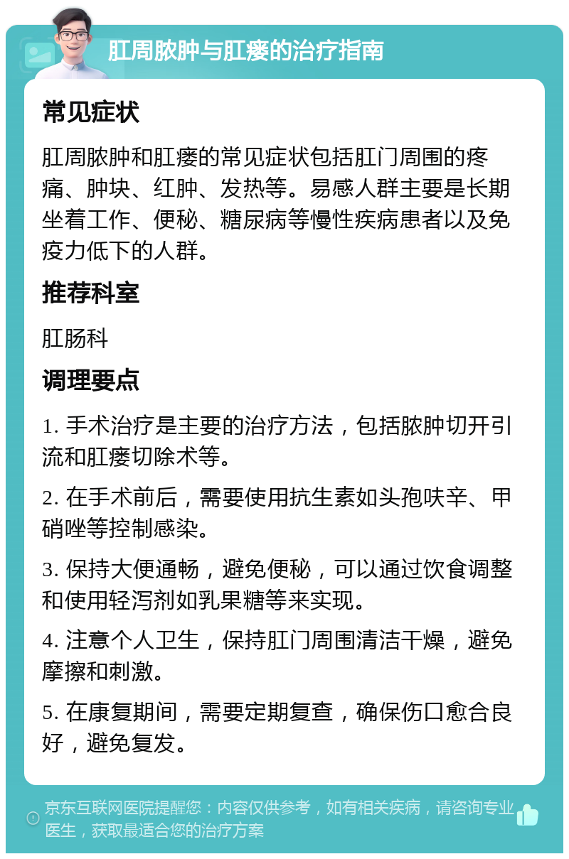 肛周脓肿与肛瘘的治疗指南 常见症状 肛周脓肿和肛瘘的常见症状包括肛门周围的疼痛、肿块、红肿、发热等。易感人群主要是长期坐着工作、便秘、糖尿病等慢性疾病患者以及免疫力低下的人群。 推荐科室 肛肠科 调理要点 1. 手术治疗是主要的治疗方法，包括脓肿切开引流和肛瘘切除术等。 2. 在手术前后，需要使用抗生素如头孢呋辛、甲硝唑等控制感染。 3. 保持大便通畅，避免便秘，可以通过饮食调整和使用轻泻剂如乳果糖等来实现。 4. 注意个人卫生，保持肛门周围清洁干燥，避免摩擦和刺激。 5. 在康复期间，需要定期复查，确保伤口愈合良好，避免复发。