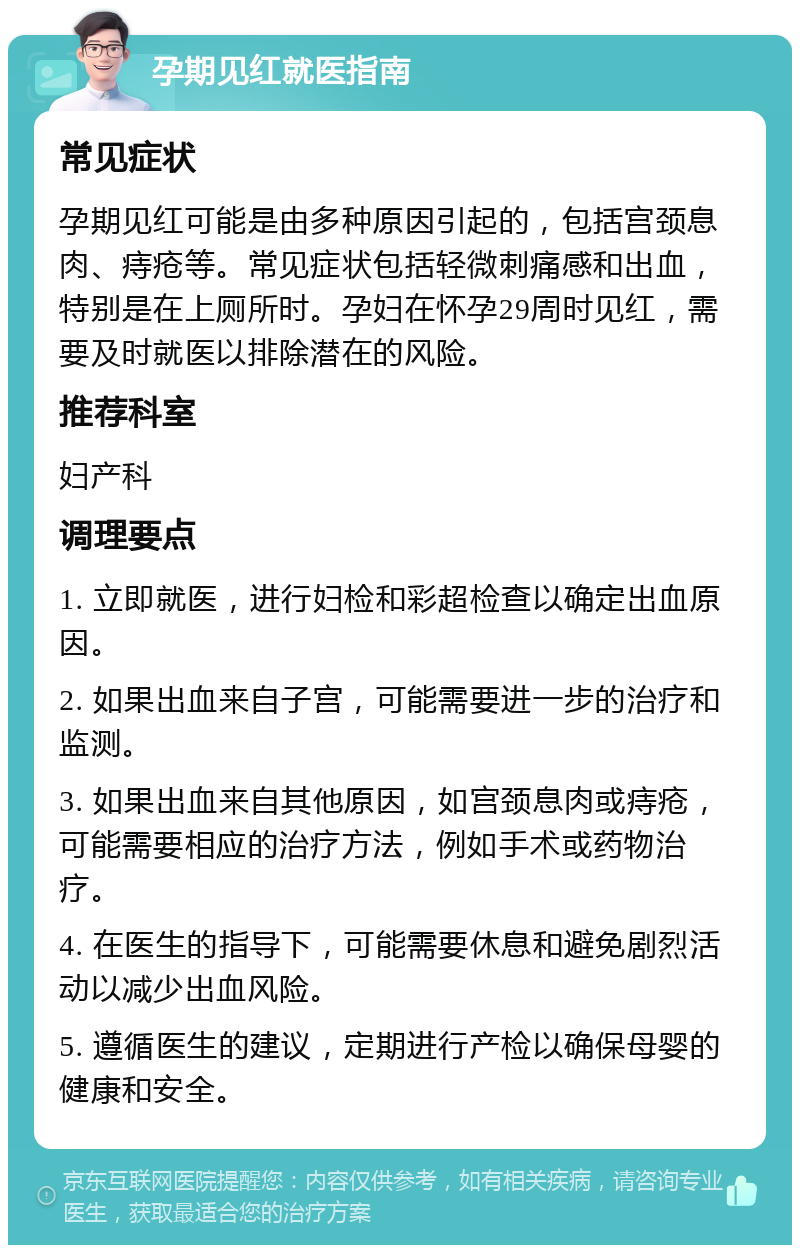 孕期见红就医指南 常见症状 孕期见红可能是由多种原因引起的，包括宫颈息肉、痔疮等。常见症状包括轻微刺痛感和出血，特别是在上厕所时。孕妇在怀孕29周时见红，需要及时就医以排除潜在的风险。 推荐科室 妇产科 调理要点 1. 立即就医，进行妇检和彩超检查以确定出血原因。 2. 如果出血来自子宫，可能需要进一步的治疗和监测。 3. 如果出血来自其他原因，如宫颈息肉或痔疮，可能需要相应的治疗方法，例如手术或药物治疗。 4. 在医生的指导下，可能需要休息和避免剧烈活动以减少出血风险。 5. 遵循医生的建议，定期进行产检以确保母婴的健康和安全。