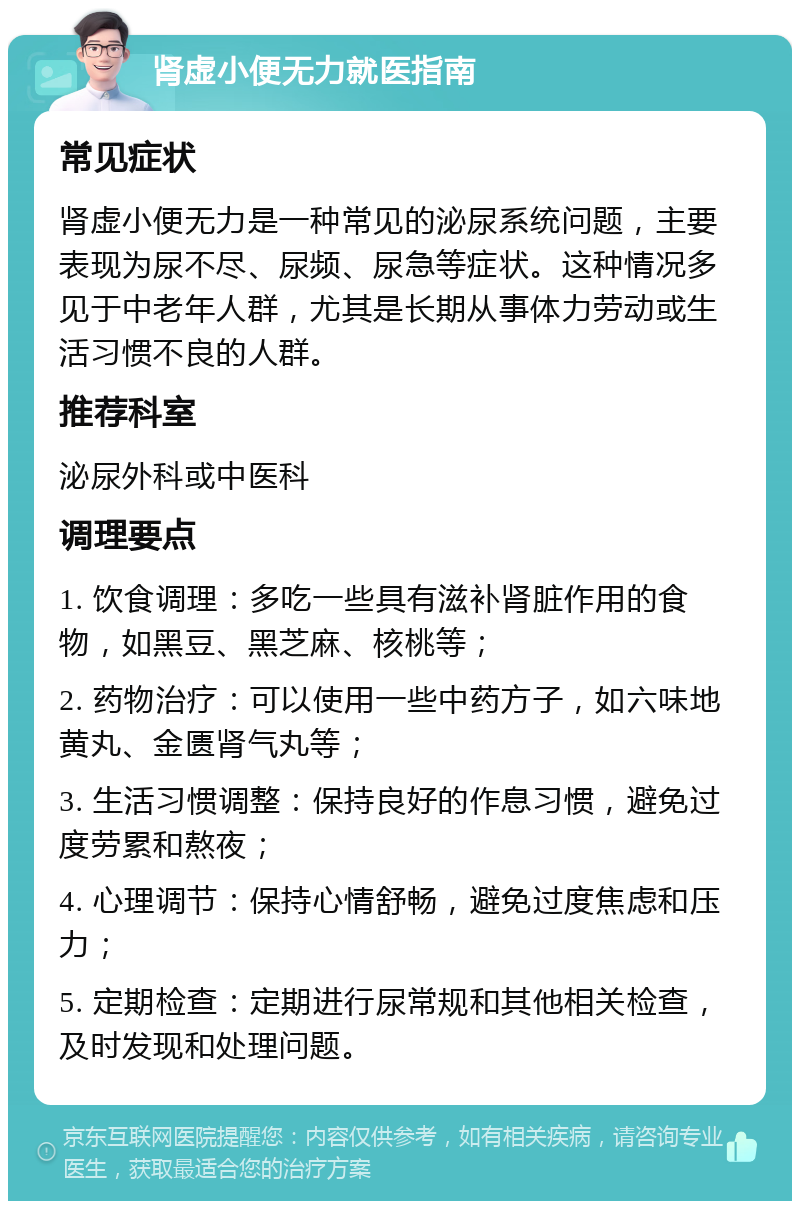 肾虚小便无力就医指南 常见症状 肾虚小便无力是一种常见的泌尿系统问题，主要表现为尿不尽、尿频、尿急等症状。这种情况多见于中老年人群，尤其是长期从事体力劳动或生活习惯不良的人群。 推荐科室 泌尿外科或中医科 调理要点 1. 饮食调理：多吃一些具有滋补肾脏作用的食物，如黑豆、黑芝麻、核桃等； 2. 药物治疗：可以使用一些中药方子，如六味地黄丸、金匮肾气丸等； 3. 生活习惯调整：保持良好的作息习惯，避免过度劳累和熬夜； 4. 心理调节：保持心情舒畅，避免过度焦虑和压力； 5. 定期检查：定期进行尿常规和其他相关检查，及时发现和处理问题。