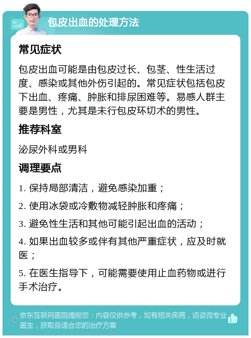 包皮出血的处理方法 常见症状 包皮出血可能是由包皮过长、包茎、性生活过度、感染或其他外伤引起的。常见症状包括包皮下出血、疼痛、肿胀和排尿困难等。易感人群主要是男性，尤其是未行包皮环切术的男性。 推荐科室 泌尿外科或男科 调理要点 1. 保持局部清洁，避免感染加重； 2. 使用冰袋或冷敷物减轻肿胀和疼痛； 3. 避免性生活和其他可能引起出血的活动； 4. 如果出血较多或伴有其他严重症状，应及时就医； 5. 在医生指导下，可能需要使用止血药物或进行手术治疗。