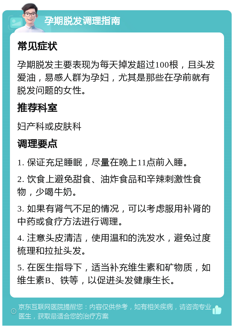 孕期脱发调理指南 常见症状 孕期脱发主要表现为每天掉发超过100根，且头发爱油，易感人群为孕妇，尤其是那些在孕前就有脱发问题的女性。 推荐科室 妇产科或皮肤科 调理要点 1. 保证充足睡眠，尽量在晚上11点前入睡。 2. 饮食上避免甜食、油炸食品和辛辣刺激性食物，少喝牛奶。 3. 如果有肾气不足的情况，可以考虑服用补肾的中药或食疗方法进行调理。 4. 注意头皮清洁，使用温和的洗发水，避免过度梳理和拉扯头发。 5. 在医生指导下，适当补充维生素和矿物质，如维生素B、铁等，以促进头发健康生长。