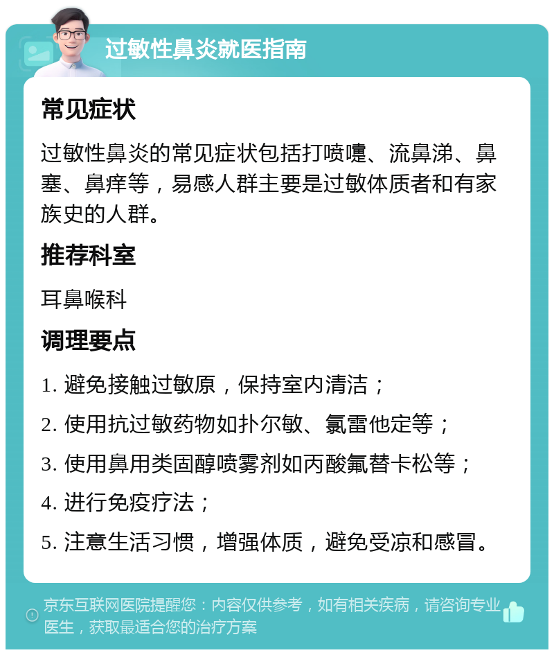 过敏性鼻炎就医指南 常见症状 过敏性鼻炎的常见症状包括打喷嚏、流鼻涕、鼻塞、鼻痒等，易感人群主要是过敏体质者和有家族史的人群。 推荐科室 耳鼻喉科 调理要点 1. 避免接触过敏原，保持室内清洁； 2. 使用抗过敏药物如扑尔敏、氯雷他定等； 3. 使用鼻用类固醇喷雾剂如丙酸氟替卡松等； 4. 进行免疫疗法； 5. 注意生活习惯，增强体质，避免受凉和感冒。