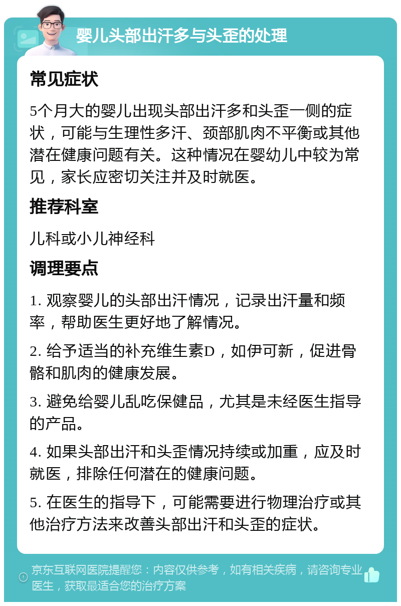 婴儿头部出汗多与头歪的处理 常见症状 5个月大的婴儿出现头部出汗多和头歪一侧的症状，可能与生理性多汗、颈部肌肉不平衡或其他潜在健康问题有关。这种情况在婴幼儿中较为常见，家长应密切关注并及时就医。 推荐科室 儿科或小儿神经科 调理要点 1. 观察婴儿的头部出汗情况，记录出汗量和频率，帮助医生更好地了解情况。 2. 给予适当的补充维生素D，如伊可新，促进骨骼和肌肉的健康发展。 3. 避免给婴儿乱吃保健品，尤其是未经医生指导的产品。 4. 如果头部出汗和头歪情况持续或加重，应及时就医，排除任何潜在的健康问题。 5. 在医生的指导下，可能需要进行物理治疗或其他治疗方法来改善头部出汗和头歪的症状。