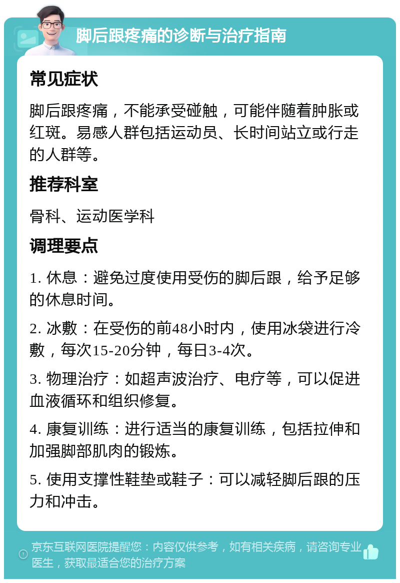 脚后跟疼痛的诊断与治疗指南 常见症状 脚后跟疼痛，不能承受碰触，可能伴随着肿胀或红斑。易感人群包括运动员、长时间站立或行走的人群等。 推荐科室 骨科、运动医学科 调理要点 1. 休息：避免过度使用受伤的脚后跟，给予足够的休息时间。 2. 冰敷：在受伤的前48小时内，使用冰袋进行冷敷，每次15-20分钟，每日3-4次。 3. 物理治疗：如超声波治疗、电疗等，可以促进血液循环和组织修复。 4. 康复训练：进行适当的康复训练，包括拉伸和加强脚部肌肉的锻炼。 5. 使用支撑性鞋垫或鞋子：可以减轻脚后跟的压力和冲击。