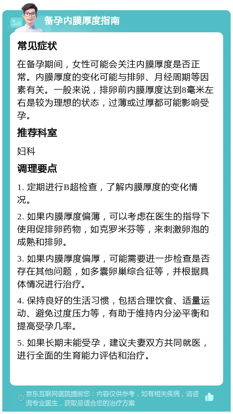 备孕内膜厚度指南 常见症状 在备孕期间，女性可能会关注内膜厚度是否正常。内膜厚度的变化可能与排卵、月经周期等因素有关。一般来说，排卵前内膜厚度达到8毫米左右是较为理想的状态，过薄或过厚都可能影响受孕。 推荐科室 妇科 调理要点 1. 定期进行B超检查，了解内膜厚度的变化情况。 2. 如果内膜厚度偏薄，可以考虑在医生的指导下使用促排卵药物，如克罗米芬等，来刺激卵泡的成熟和排卵。 3. 如果内膜厚度偏厚，可能需要进一步检查是否存在其他问题，如多囊卵巢综合征等，并根据具体情况进行治疗。 4. 保持良好的生活习惯，包括合理饮食、适量运动、避免过度压力等，有助于维持内分泌平衡和提高受孕几率。 5. 如果长期未能受孕，建议夫妻双方共同就医，进行全面的生育能力评估和治疗。