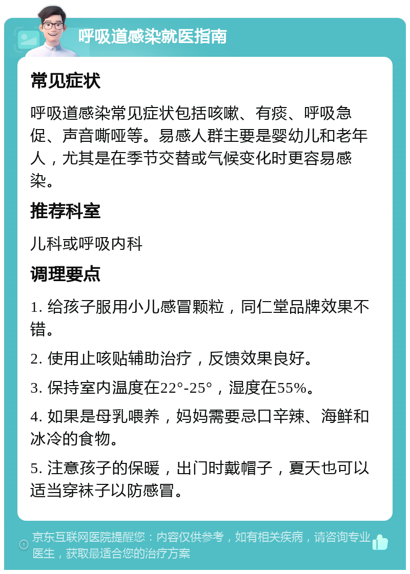 呼吸道感染就医指南 常见症状 呼吸道感染常见症状包括咳嗽、有痰、呼吸急促、声音嘶哑等。易感人群主要是婴幼儿和老年人，尤其是在季节交替或气候变化时更容易感染。 推荐科室 儿科或呼吸内科 调理要点 1. 给孩子服用小儿感冒颗粒，同仁堂品牌效果不错。 2. 使用止咳贴辅助治疗，反馈效果良好。 3. 保持室内温度在22°-25°，湿度在55%。 4. 如果是母乳喂养，妈妈需要忌口辛辣、海鲜和冰冷的食物。 5. 注意孩子的保暖，出门时戴帽子，夏天也可以适当穿袜子以防感冒。