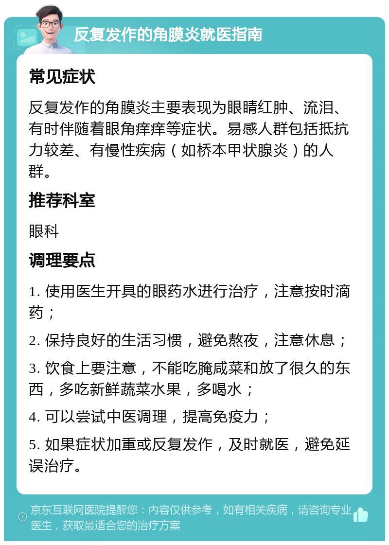 反复发作的角膜炎就医指南 常见症状 反复发作的角膜炎主要表现为眼睛红肿、流泪、有时伴随着眼角痒痒等症状。易感人群包括抵抗力较差、有慢性疾病（如桥本甲状腺炎）的人群。 推荐科室 眼科 调理要点 1. 使用医生开具的眼药水进行治疗，注意按时滴药； 2. 保持良好的生活习惯，避免熬夜，注意休息； 3. 饮食上要注意，不能吃腌咸菜和放了很久的东西，多吃新鲜蔬菜水果，多喝水； 4. 可以尝试中医调理，提高免疫力； 5. 如果症状加重或反复发作，及时就医，避免延误治疗。