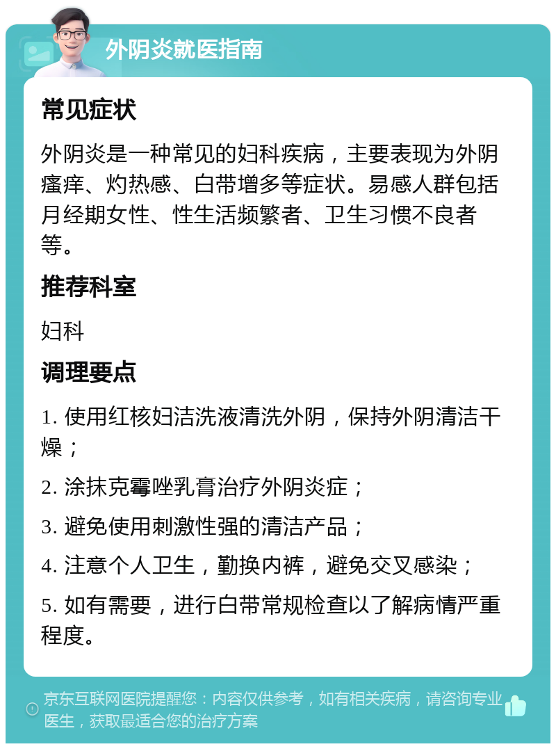 外阴炎就医指南 常见症状 外阴炎是一种常见的妇科疾病，主要表现为外阴瘙痒、灼热感、白带增多等症状。易感人群包括月经期女性、性生活频繁者、卫生习惯不良者等。 推荐科室 妇科 调理要点 1. 使用红核妇洁洗液清洗外阴，保持外阴清洁干燥； 2. 涂抹克霉唑乳膏治疗外阴炎症； 3. 避免使用刺激性强的清洁产品； 4. 注意个人卫生，勤换内裤，避免交叉感染； 5. 如有需要，进行白带常规检查以了解病情严重程度。