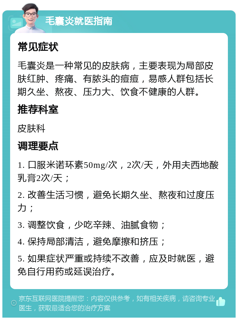 毛囊炎就医指南 常见症状 毛囊炎是一种常见的皮肤病，主要表现为局部皮肤红肿、疼痛、有脓头的痘痘，易感人群包括长期久坐、熬夜、压力大、饮食不健康的人群。 推荐科室 皮肤科 调理要点 1. 口服米诺环素50mg/次，2次/天，外用夫西地酸乳膏2次/天； 2. 改善生活习惯，避免长期久坐、熬夜和过度压力； 3. 调整饮食，少吃辛辣、油腻食物； 4. 保持局部清洁，避免摩擦和挤压； 5. 如果症状严重或持续不改善，应及时就医，避免自行用药或延误治疗。