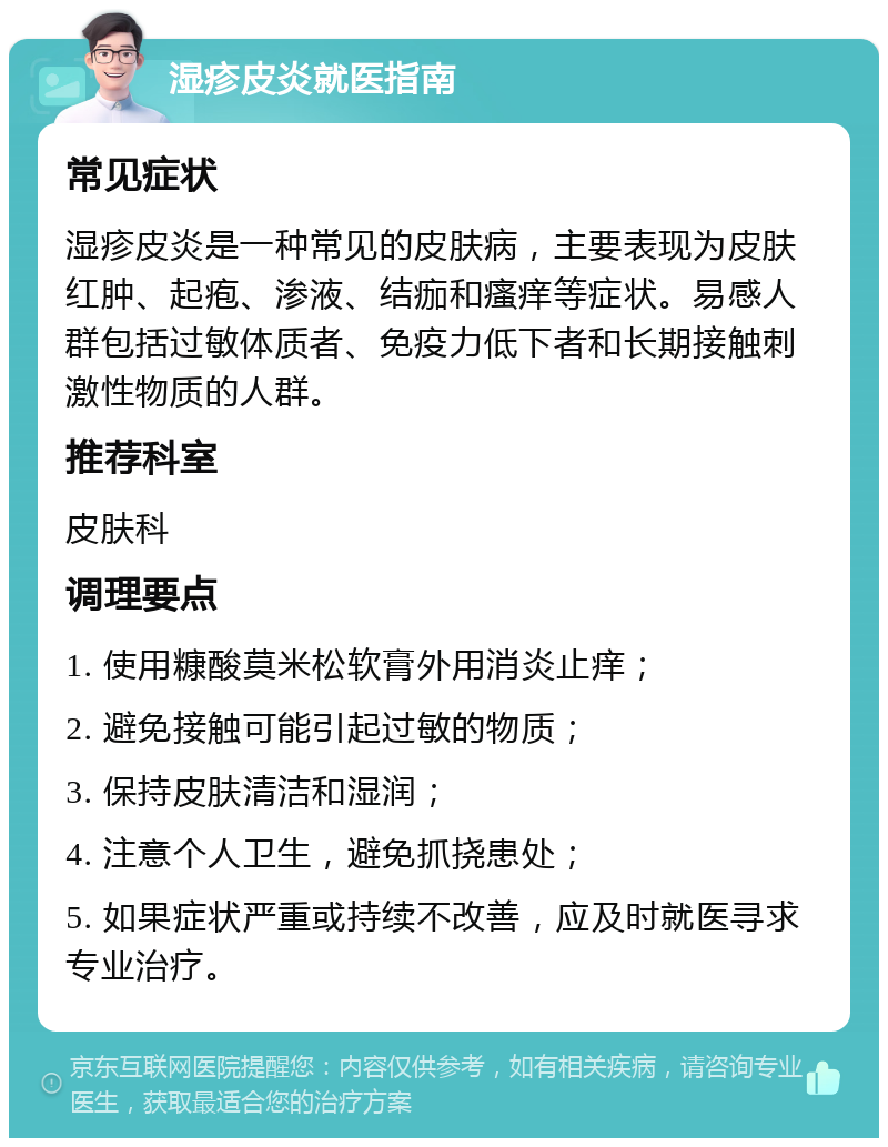 湿疹皮炎就医指南 常见症状 湿疹皮炎是一种常见的皮肤病，主要表现为皮肤红肿、起疱、渗液、结痂和瘙痒等症状。易感人群包括过敏体质者、免疫力低下者和长期接触刺激性物质的人群。 推荐科室 皮肤科 调理要点 1. 使用糠酸莫米松软膏外用消炎止痒； 2. 避免接触可能引起过敏的物质； 3. 保持皮肤清洁和湿润； 4. 注意个人卫生，避免抓挠患处； 5. 如果症状严重或持续不改善，应及时就医寻求专业治疗。