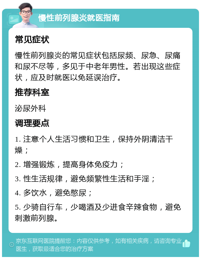 慢性前列腺炎就医指南 常见症状 慢性前列腺炎的常见症状包括尿频、尿急、尿痛和尿不尽等，多见于中老年男性。若出现这些症状，应及时就医以免延误治疗。 推荐科室 泌尿外科 调理要点 1. 注意个人生活习惯和卫生，保持外阴清洁干燥； 2. 增强锻炼，提高身体免疫力； 3. 性生活规律，避免频繁性生活和手淫； 4. 多饮水，避免憋尿； 5. 少骑自行车，少喝酒及少进食辛辣食物，避免刺激前列腺。