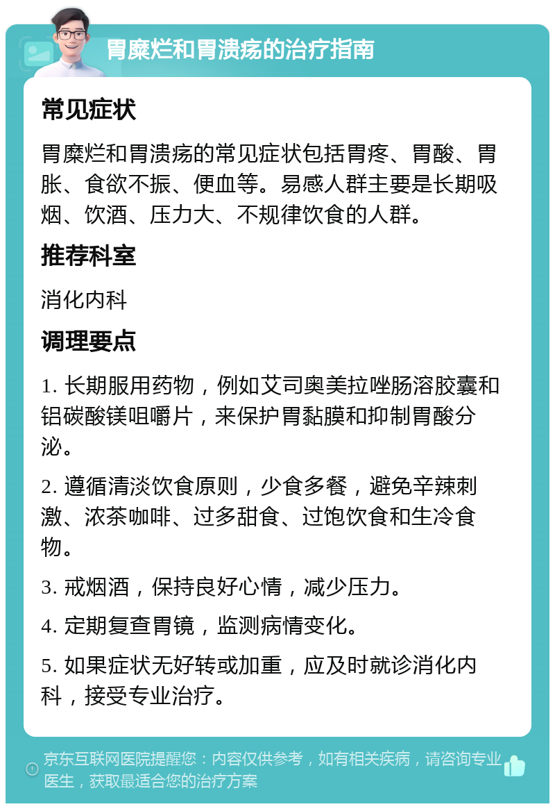 胃糜烂和胃溃疡的治疗指南 常见症状 胃糜烂和胃溃疡的常见症状包括胃疼、胃酸、胃胀、食欲不振、便血等。易感人群主要是长期吸烟、饮酒、压力大、不规律饮食的人群。 推荐科室 消化内科 调理要点 1. 长期服用药物，例如艾司奥美拉唑肠溶胶囊和铝碳酸镁咀嚼片，来保护胃黏膜和抑制胃酸分泌。 2. 遵循清淡饮食原则，少食多餐，避免辛辣刺激、浓茶咖啡、过多甜食、过饱饮食和生冷食物。 3. 戒烟酒，保持良好心情，减少压力。 4. 定期复查胃镜，监测病情变化。 5. 如果症状无好转或加重，应及时就诊消化内科，接受专业治疗。