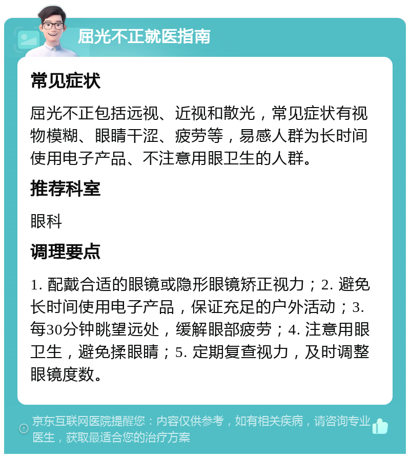 屈光不正就医指南 常见症状 屈光不正包括远视、近视和散光，常见症状有视物模糊、眼睛干涩、疲劳等，易感人群为长时间使用电子产品、不注意用眼卫生的人群。 推荐科室 眼科 调理要点 1. 配戴合适的眼镜或隐形眼镜矫正视力；2. 避免长时间使用电子产品，保证充足的户外活动；3. 每30分钟眺望远处，缓解眼部疲劳；4. 注意用眼卫生，避免揉眼睛；5. 定期复查视力，及时调整眼镜度数。