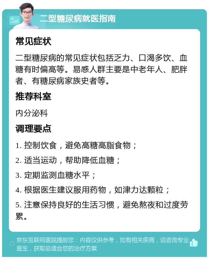 二型糖尿病就医指南 常见症状 二型糖尿病的常见症状包括乏力、口渴多饮、血糖有时偏高等。易感人群主要是中老年人、肥胖者、有糖尿病家族史者等。 推荐科室 内分泌科 调理要点 1. 控制饮食，避免高糖高脂食物； 2. 适当运动，帮助降低血糖； 3. 定期监测血糖水平； 4. 根据医生建议服用药物，如津力达颗粒； 5. 注意保持良好的生活习惯，避免熬夜和过度劳累。