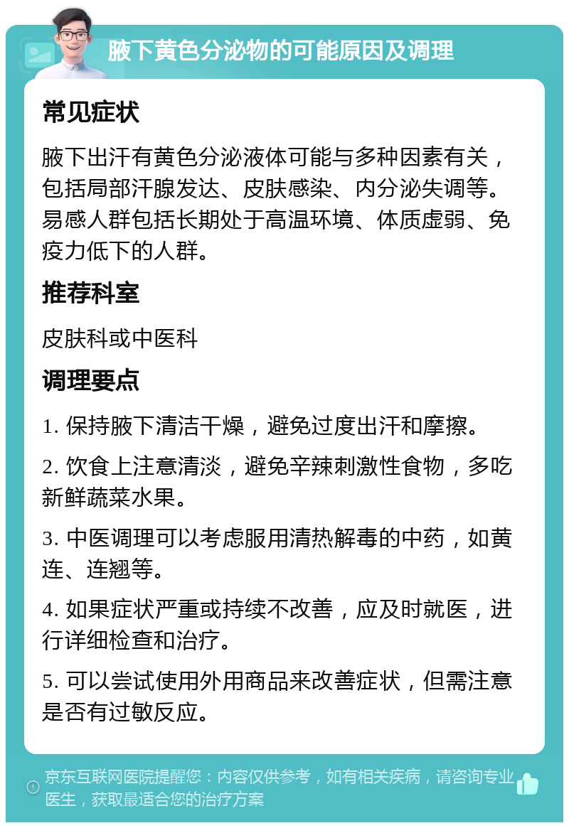 腋下黄色分泌物的可能原因及调理 常见症状 腋下出汗有黄色分泌液体可能与多种因素有关，包括局部汗腺发达、皮肤感染、内分泌失调等。易感人群包括长期处于高温环境、体质虚弱、免疫力低下的人群。 推荐科室 皮肤科或中医科 调理要点 1. 保持腋下清洁干燥，避免过度出汗和摩擦。 2. 饮食上注意清淡，避免辛辣刺激性食物，多吃新鲜蔬菜水果。 3. 中医调理可以考虑服用清热解毒的中药，如黄连、连翘等。 4. 如果症状严重或持续不改善，应及时就医，进行详细检查和治疗。 5. 可以尝试使用外用商品来改善症状，但需注意是否有过敏反应。