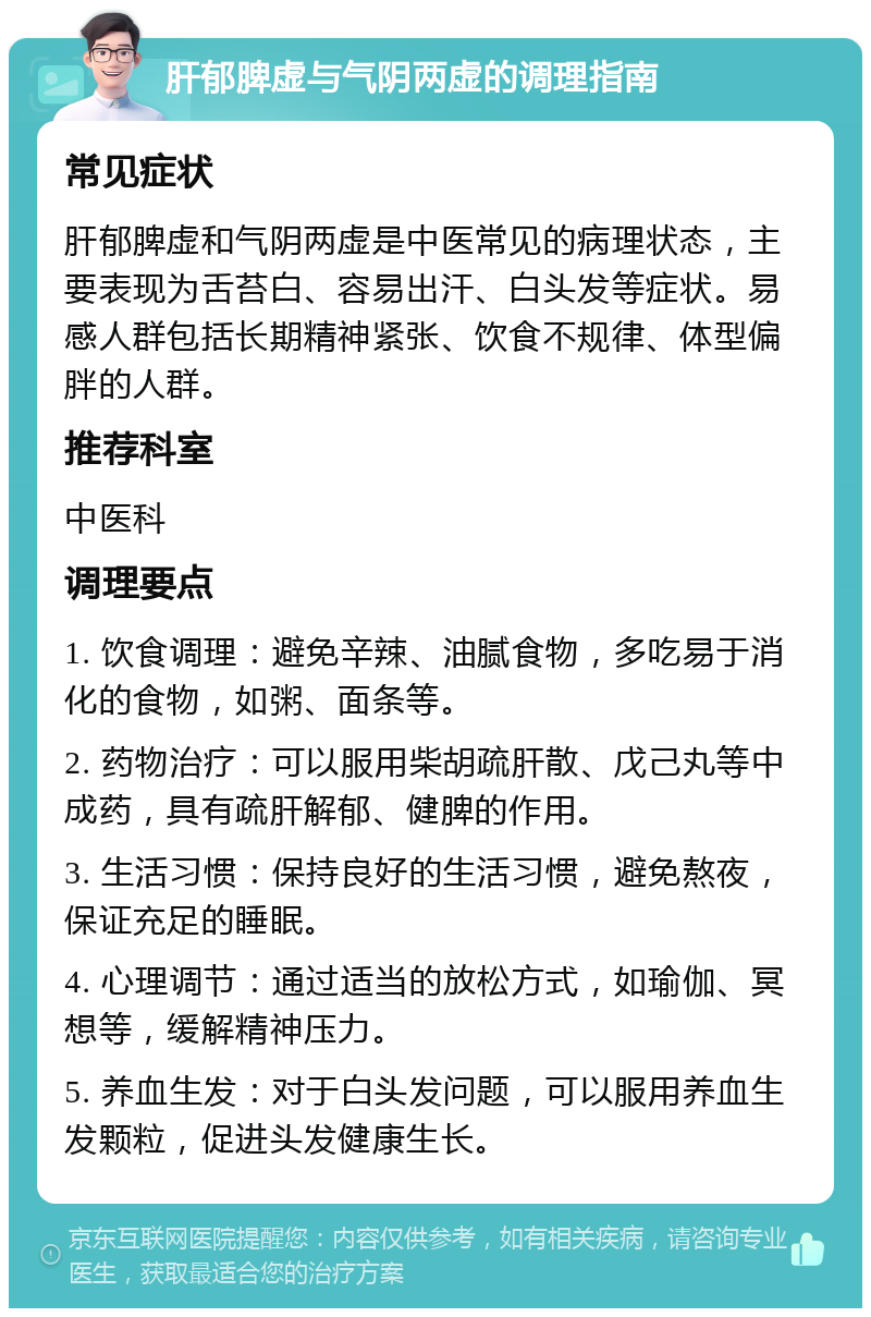 肝郁脾虚与气阴两虚的调理指南 常见症状 肝郁脾虚和气阴两虚是中医常见的病理状态，主要表现为舌苔白、容易出汗、白头发等症状。易感人群包括长期精神紧张、饮食不规律、体型偏胖的人群。 推荐科室 中医科 调理要点 1. 饮食调理：避免辛辣、油腻食物，多吃易于消化的食物，如粥、面条等。 2. 药物治疗：可以服用柴胡疏肝散、戊己丸等中成药，具有疏肝解郁、健脾的作用。 3. 生活习惯：保持良好的生活习惯，避免熬夜，保证充足的睡眠。 4. 心理调节：通过适当的放松方式，如瑜伽、冥想等，缓解精神压力。 5. 养血生发：对于白头发问题，可以服用养血生发颗粒，促进头发健康生长。