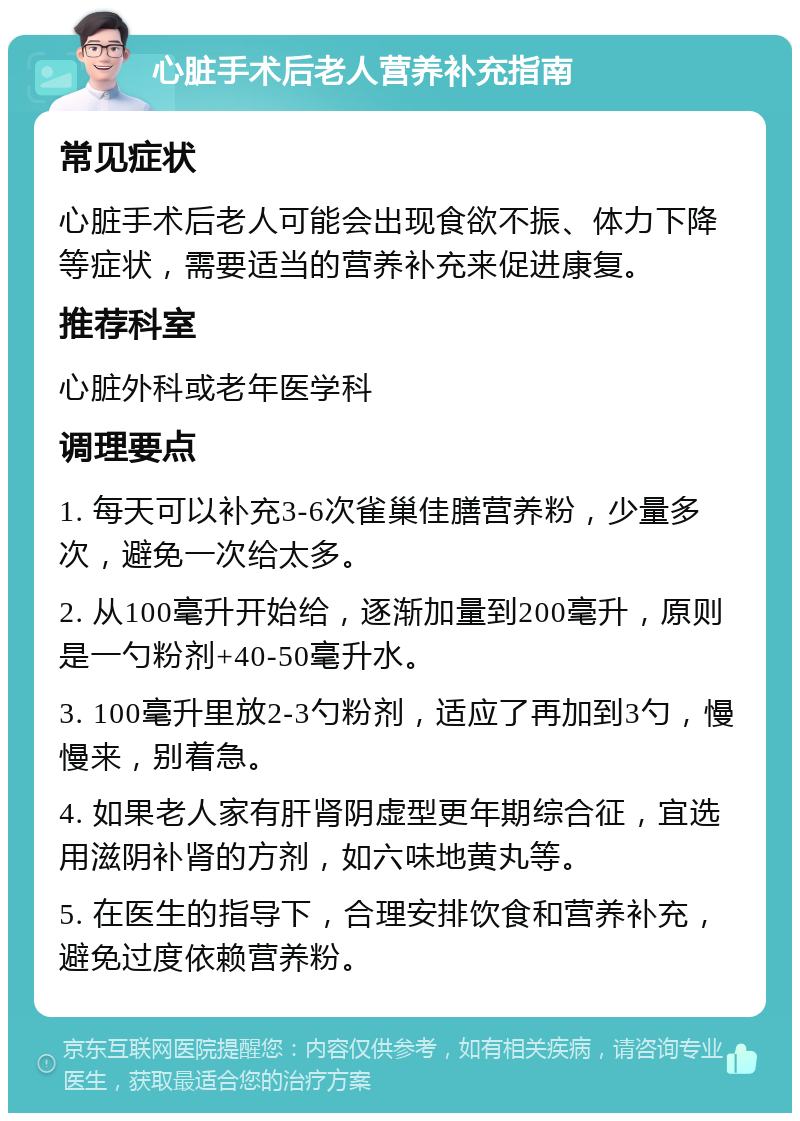 心脏手术后老人营养补充指南 常见症状 心脏手术后老人可能会出现食欲不振、体力下降等症状，需要适当的营养补充来促进康复。 推荐科室 心脏外科或老年医学科 调理要点 1. 每天可以补充3-6次雀巢佳膳营养粉，少量多次，避免一次给太多。 2. 从100毫升开始给，逐渐加量到200毫升，原则是一勺粉剂+40-50毫升水。 3. 100毫升里放2-3勺粉剂，适应了再加到3勺，慢慢来，别着急。 4. 如果老人家有肝肾阴虚型更年期综合征，宜选用滋阴补肾的方剂，如六味地黄丸等。 5. 在医生的指导下，合理安排饮食和营养补充，避免过度依赖营养粉。